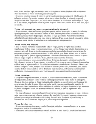 nuca. Cand untul era topit, se amesteca bine cu o lingura de miere si se bea cald, nu fierbinte.
Daca nu era unt, se punea untura de gasca sau de porc.
• Se scobea o ridiche neagra de miez, in asa fel incat ramaneau numai peretii ridichii, grosi de
cel putin un deget. Se umplea gaura cu miere sau cu zahar si se lasa la intuneric, eventual
acoperita cu o oala. Dupa cateva ore, se forma un sirop care se bea de mai multe ori pe zi. Dupa
ce se bea siropul, se punea iar zahar in gaura. Se putea folosi asa o ridiche de cel mult 5 ori, apoi
se lua alta.

Pentru rani proaspete care sangerau, pentru taieturi si intepaturi
• Se presara rana cu un praf de sare grunjoasa, pentru oprirea hemoragiei si pentru dezinfectare,
apoi se punea peste sare o bucata de slanina de porc. Slanina putea sa fie si afumata. Peste
slanina se puneau frunze de patlagina lata. Rana se lega apoi strans. Pansamentul acesta se
schimba in fiecare dimineata, pana cand rana se inchidea. Dupa aceea, pana la vindecarea totala,
se puneau numai slanina si patlagina, nu se mai punea sare sub pansament.

Pentru abcese, rani infectate
• Ziua se puneau peste rana mai multe foi albe de ceapa, coapte in cuptor pana cand se
ingalbeneau. Se lega ceapa cu un pansament care s-o tina fixa pe locul afectat. Ceapa ajuta sa se
matureze abcesul. Seara, se desfacea pansamentul si se punea in locul cepei o turta facuta din
ceapa rasa proaspata, amestecata cu untura si faina alba de grau. Peste aceasta turta se puneau
frunze de podbal si apoi se lega cu pansament. Dimineata urmatoare se arunca turta si se punea
din nou ceapa coapta. In cel mult 2-3 zile, abcesul ceda si durerile dispareau.
l Se punea pe rana, pe abces, o pruna bistriteana desfacuta, dupa ce i s-a inlaturat samburele.
Miezul prunei trebuia sa fie asezat exact peste abces. Peste pruna se punea o bucata de mamaliga
calda si apoi se lega strans locul. Se schimba compresa aceasta in fiecare dimineata. Dupa ce se
inlatura compresa veche, se spala locul afectat cu aramita (prima tuica, foarte tare, care iese la
cazanul de fiert tuica. E atat de tare si de amara, incat nu se bea, se foloseste doar in scopuri
medicinale, pentru dezinfectarea unor rani sau pentru ungerea articulatiilor reumatice.)

Pentru reumatism
• Din primavara pana in toamna, in fiecare zi, se urzica incheietura bolnava, seara si dimineata.
In timpul iernii, in fiecare seara, bolnavul isi tinea picioarele intr-o oala mare, in care oparea
floare de fan. Apa trebuia sa fie cat mai calda, atat cat putea sa suporte omul, iar floarea de fan
nu se arunca din oala. Se putea folosi mai multe seri la rand, cu conditia sa fie incalzita de
fiecare data. Daca reumatismul afecta incheieturile mainilor, se bagau si mainile in apa aceea sau
se punea o compresa calda, din plantele care au fost oparite, si apoi se lega strans, pana
dimineata.
• Cei care sufereau de reumatism beau in fiecare primavara suc de mesteacan, pe care-l obtineau
taind o crenguta groasa, de cel putin un deget. La locul taierii crengutei legau de mesteacan un
pahar si peste noapte se aduna seva din belsug. Batranii beau si seva de stejar si de fag, in
cantitate mai mica, cel mult o lingura pe zi, ca sa le sporeasca puterea.

Pentru dureri de cap
• Se puneau pe partea dureroasa a capului frunze de patlagina, varza sau brusture si se legau
neaparat cu o carpa de culoare alba.
• Se freca tot obrazul cu ceapa sau cu usturoi, mai ales in zona fruntii, a urechilor si a nasului.


                                                  28
 