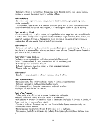 • Batranele se legau la cap cu frunze de nuc si de telina, de cand incepea vara si pana toamna,
pentru a se apara de durerile de cap provocate de caldura.

Pentru bronsite
• Se umplea un ciorap mai mare cu sare grunjoasa si se incalzea in cuptor, apoi se punea pe
pieptul bolnavului.
• Se incalzea un capac de oala si se infasura intr-un stergar si apoi se punea in zona bronhiilor.
Bolnavul trebuia sa stea culcat, bine acoperit, si sa aiba neaparat ciorapi de lana in picioare.

Pentru scaderea febrei
• Se facea masaj pe tot corpul cu otet de mere, apoi bolnavul era acoperit cu un cearceaf inmuiat
in otet de mere, iar in picioare i se puneau sosete umplute cu ceapa proaspata, taiata marunt, sau
cu cartofi cruzi rasi. Trebuia sa stea acoperit, in pat, cel putin o ora, dupa care procedurile se
repetau, daca febra nu scadea. Ceapa si cartofii se schimbau.

Pentru raceala
• Se tineau picioarele in apa fierbinte sarata, pana cand apa aproape ca se racea, apoi bolnavul se
baga in pat si se acoperea bine. Isi acoperea si capul cu un sal gros. Din cand in cand, bea cate o
gura dintr-o fiertura de hrean ras.

Pentru tuberculoza si silicoza
(boala de care au murit cei mai multi dintre minerii din Maramures)
Bolnavii beau mult lapte de capra, amestecat cu unt sau untura de gasca.
• In loc de apa beau numai ceai de ovaz.
• In fiecare zi, mancau cate doua linguri de hrean amestecat cu miere.
• Mancau multe nuci si alune.

Pentru arsuri
• Locul ars se ungea imediat cu albus de ou sau cu miere de albine.

Pentru calcaie crapate
• Se ungeau seara, dupa spalare, calcaiele cu unt, cu slanina sau cu smantana.
• Se tineau picioarele in lapte cald amestecat cu untura.
• Se legau calcaiele cu frunze de varza unse cu ulei crud, nerafinat.
• Se bagau calcaiele intr-un vas cu urina.

Pentru "rac" (cancer)
• Se bea multa moare de varza si se manca varza acra cat mai multa.
• Se beau ceaiuri din flori de trifoi (alb si rosu) si de rostopasca.
• Din radacina de brusture sau tataneasa uscata si faramitata, amestecata cu ulei sau cu untura, se
facea o turta care se punea pe locul afectat.
• Se mancau in fiecare dimineata cate trei catei de usturoi si se bea un paharut de tuica tare,
facuta din secara sau porumb.
• Se mestecau cat mai mult mici bucati de propolis si apoi se inghiteau.
• Se puneau pe locul afectat comprese din radacini de rostopasca, tinute in tuica fiarta de doua
ori.


                                                 29
 