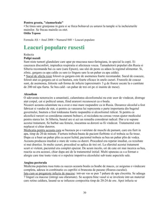 Pentru greata, "ciumurleala"
• Se tinea sare grunjoasa in gura si se freca bolnavul cu usturoi la tample si la incheieturile
mainilor. Se frecau mainile cu otet.
Otilia Teposu

Formula AS > Anul 2008 > Numarul 848 > Leacuri populare

Leacuri populare rusesti
Redactia
Polipi nazali
Sunt niste tumori glandulare care apar pe mucoasa naso-faringiana, in special la copii. Ei
cauzeaza disconfort, impiedica respiratia si afecteaza vocea. Tamaduitorii populari din Rusia si
Siberia recomanda bai cu sare (sare Epson), sau ulei de peste ca adaos la regimul alimentar. Si,
zilnic, gargara cu apa calda cu sare (o lingura sare la un pahar cu apa calda).
* Sucul de sfecla rosie folosit ca gargara este de asemenea foarte recomandat. Sucul de coacaze,
folosit atat ca gargara cat si ca bautura, este foarte eficace in unele cazuri. Frunzele de coacaz
sunt, de asemenea, folosite sub forma de infuzie (aproximativ 3 g de frunze uscate la o cantitate
de 200 ml apa fiarta. Se bea cald - un pahar de trei ori pe zi inainte de mese).

Alcoolism
O adevarata nenorocire a umanitatii, calamitatea alcoolismului nu este usor de vindecat, distruge
atat corpul, cat si psihicul uman, fiind arareori recunoscut ca o boala.
Nicaieri aceasta calamitate nu a avut o mai mare raspandire ca in Rusia. Deoarece alcoolul a fost
fabricat si vandut de stat, si pentru ca vanzarea lui reprezenta o parte importanta din bugetul
guvernului, bautura a fost totdeauna foarte raspandita si alcoolismul ridicat. Si pentru ca
alcoolicii rareori se considerau oameni bolnavi, ei niciodata nu cereau vreun ajutor medicului
pentru starea lor. In Siberia, bautul are si azi un remediu considerat radical. Dar a te supune
acestui tratament, fie barbat sau femeie, inseamna sa doresti sa fii vindecat. Tratamentul este
neplacut si chiar dureros.
Medicatia pentru aceasta cura se bazeaza pe o varietate de muschi de pamant, care era fiert in
apa, timp de 20 de minute. Fiertura trebuia bauta de pacient fierbinte si el trebuia sa fie treaz.
Dupa ce a baut un pahar plin cu acest lichid, pacientul trebuia sa bea un pahar plin de vodca.
Aceasta producea imediat o stare de voma cu dureri. Procedeul era repetat imediat, cu rezultate
si mai drastice. In multe cazuri, procedeul se aplica de trei ori. La sfarsitul acestui tratament
scurt si violent, pacientul era complet epuizat. De acum incolo, ori de cate ori mai incerca sa bea,
reactia sa era aceeasi, chiar dupa ani de la tratamentul initial. Multi spuneau ca s-a format o
alergie care tine toata viata si o repulsie impotriva alcoolului sub toate aspectele sale.

Angina pectorala
Medicina populara rusa trata cu succes aceasta boala cu boabe de maces, ce asigurau o vindecare
completa, adesea in combinatie cu caprifoi si brancuta de pasune (floarea cucului).
Iata cum se pregateste infuzia de macese: intr-un vas se pun 7 pahare de apa clocotita. Se adauga
7 linguri cu macese (intregi sau sfaramate). Se acopera bine vasul si se inveleste intr-un material
care retine caldura, lasand sa se infuzeze compozitia timp de 20-24 de ore. Apoi infuzia se


                                                 30
 