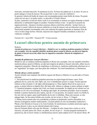 strecoara, storcand macesele. Se pastreaza la rece. Se beau trei pahare pe zi, la mese. In ceai se
poate adauga si sirop de macese. Da un gust bun si este o sursa de vitamina C.
In general, infuzia de boabe de maces este recomandata pentru toate bolile de inima. Nu poate
cauza nici un rau si, in multe cazuri, s-a dovedit a fi foarte eficace.
In plus, oamenilor cu boli de inima vechi li se recomanda sa urmeze un regim alimentar evitand
dulciurile si substantele bogate in amidon. Fumatul trebuie evitat - in special in cazurile de
angina pectorala - deoarece nicotina cauzeaza adesea constrictia arterelor. Acelasi lucru cu
cafeaua si ceaiul. Infuzia de macese indulcita cu sirop de macese este un inlocuitor excelent.
Practicantii populari recomandau celor care sufereau de angina pectorala sa manance ficat de
vita si sa bea sange de bou. Oricum, macesul este singurul remediu considerat ca duce la o
vindecare completa.

Formula AS > Anul 2002 > Numarul 507 > Forma maxima

Leacuri siberiene pentru anemia de primavara
Redactia
Anemia de primavara- Leacuri siberiene -. Modul in care se studiaza medicina populara in Rusia
este exemplar. Zeci de expeditii stiintifice medicale pleaca anual in Siberia, un adevarat imperiu
de plante si leacuri stravechi, aflate inca in stapanirea samanilor. Dincolo de simplitatea si
eficienta e...

Anemia de primavara- Leacuri siberiene -
Modul in care se studiaza medicina populara in Rusia este exemplar. Zeci de expeditii stiintifice
medicale pleaca anual in Siberia, un adevarat imperiu de plante si leacuri stravechi, aflate inca in
stapanirea samanilor. Dincolo de simplitatea si eficienta ei, medicina traditionala siberiana are si
un "ingredient" de magie, care face parte din vindecari. Nu omul tamaduieste, ci Dumnezeu.

Metode eficace contra anemiei
Aceste remedii sunt originare din diferite regiuni ale Rusiei si Siberiei si s-au dovedit a fi foarte
eficiente.
1. Toti practicienii in medicina populara prescriau un regim bogat de hrana: carne, ficat,
galbenus de ou, creier de vitel, lapte, unt, icre si intotdeauna usturoi si ceapa. Fiecare pacient
trebuia sa bea cel putin 2 l de lapte cald proaspat pe zi. Daca laptele direct de la sursa nu se
gasea, se putea inlocui cu laptele fiert, dar baut cald. Adesea se adauga si putin carbune in lapte.
2. Urmatorul preparat, originar din Urali, era foarte recomandat. Se umple pe trei sferturi un vas
emailat cu orz sau ovaz proaspat. Se adauga apoi lapte, de asemenea proaspat, incat sa acopere
boabele si putina slanina de porc topita, cam de 1,5 cm grosime. Se acopera vasul si se fierbe la
foc mic intr-un cuptor, pana cand boabele devin moi si imbibate. Daca este necesar, se mai
adauga lapte. Se bea masa lichida care rezulta, de trei ori pe zi. Doza: 1-2 linguri.
3. Planta cactus numita aloe era considerata ca planta cu proprietati curative deosebite si se
folosea la pregatirea multor medicamente. (Aceasta planta nu este recomandata cardiacilor.)
Planta a fost folosita in Caucaz si in Asia Centrala. Se mentioneaza ca planta americana agava,
numita deseori si aloe, nu are efectele plantei din Caucaz.
Iata trei formule dintre cele mai des folosite: - 4 tulpini de aloe, lasate intr-o sticla cu vin la
macerat, cel putin patru zile. Doza: un pahar, de trei ori pe zi. - Acelasi preparat mentionat la
punctul (a), dar in locul vinului se intrebuinteaza alcool: patru tulpini la 0,5 l de alcool. Doza: 40


                                                  31
 