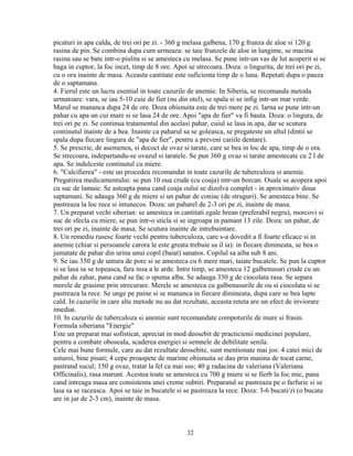 picaturi in apa calda, de trei ori pe zi. - 360 g melasa galbena, 170 g frunza de aloe si 120 g
rasina de pin. Se combina dupa cum urmeaza: se taie frunzele de aloe in lungime, se macina
rasina sau se bate intr-o piulita si se amesteca cu melasa. Se pune intr-un vas de lut acoperit si se
baga in cuptor, la foc incet, timp de 8 ore. Apoi se strecoara. Doza: o lingurita, de trei ori pe zi,
cu o ora inainte de masa. Aceasta cantitate este suficienta timp de o luna. Repetati dupa o pauza
de o saptamana.
4. Fierul este un lucru esential in toate cazurile de anemie. In Siberia, se recomanda metoda
urmatoare: vara, se iau 5-10 cuie de fier (nu din otel), se spala si se infig intr-un mar verde.
Marul se mananca dupa 24 de ore. Doza obisnuita este de trei mere pe zi. Iarna se pune intr-un
pahar cu apa un cui mare si se lasa 24 de ore. Apoi "apa de fier" va fi bauta. Doza: o lingura, de
trei ori pe zi. Se continua tratamentul din acelasi pahar, cuiul se lasa in apa, dar se scutura
continutul inainte de a bea. Inainte ca paharul sa se goleasca, se pregateste un altul (dintii se
spala dupa fiecare lingura de "apa de fier", pentru a preveni cariile dentare).
5. Se prescrie, de asemenea, si decoct de ovaz si tarate, care se bea in loc de apa, timp de o ora.
Se strecoara, indepartandu-se ovazul si taratele. Se pun 360 g ovaz si tarate amestecate cu 2 l de
apa. Se indulceste continutul cu miere.
6. "Calcifierea" - este un procedeu recomandat in toate cazurile de tuberculoza si anemie.
Pregatirea medicamentului: se pun 10 oua crude (cu coaja) intr-un borcan. Ouale se acopera apoi
cu suc de lamaie. Se asteapta pana cand coaja oului se dizolva complet - in aproximativ doua
saptamani. Se adauga 360 g de miere si un pahar de coniac (de struguri). Se amesteca bine. Se
pastreaza la loc rece si intunecos. Doza: un paharel de 2-3 ori pe zi, inainte de masa.
7. Un preparat vechi siberian: se amesteca in cantitati egale hrean (preferabil negru), morcovi si
suc de sfecla cu miere, se pun intr-o sticla si se ingroapa in pamant 13 zile. Doza: un pahar, de
trei ori pe zi, inainte de masa. Se scutura inainte de intrebuintare.
8. Un remediu rusesc foarte vechi pentru tuberculoza, care s-a dovedit a fi foarte eficace si in
anemie (chiar si persoanele carora le este greata trebuie sa il ia): in fiecare dimineata, se bea o
jumatate de pahar din urina unui copil (baiat) sanatos. Copilul sa aiba sub 8 ani.
9. Se iau 350 g de untura de porc si se amesteca cu 6 mere mari, taiate bucatele. Se pun la cuptor
si se lasa sa se topeasca, fara insa a le arde. Intre timp, se amesteca 12 galbenusuri crude cu un
pahar de zahar, pana cand se fac o spuma alba. Se adauga 350 g de ciocolata rasa. Se separa
merele de grasime prin strecurare. Merele se amesteca cu galbenusurile de ou si ciocolata si se
pastreaza la rece. Se unge pe paine si se mananca in fiecare dimineata, dupa care se bea lapte
cald. In cazurile in care alte metode nu au dat rezultate, aceasta reteta are un efect de inviorare
imediat.
10. In cazurile de tuberculoza si anemie sunt recomandate compoturile de mure si frasin.
Formula siberiana "Energie"
Este un preparat mai sofisticat, apreciat in mod deosebit de practicienii medicinei populare,
pentru a combate oboseala, scaderea energiei si semnele de debilitate senila.
Cele mai bune formule, care au dat rezultate deosebite, sunt mentionate mai jos: 4 catei mici de
usturoi, bine pisati; 4 cepe proaspete de marime obisnuita se dau prin masina de tocat carne,
pastrand sucul; 150 g ovaz, tratat la fel ca mai sus; 40 g radacina de valeriana (Valeriana
Officinalis), rasa marunt. Acestea toate se amesteca cu 700 g miere si se fierb la foc mic, pana
cand intreaga masa are consistenta unei creme subtiri. Preparatul se pastreaza pe o farfurie si se
lasa sa se raceasca. Apoi se taie in bucatele si se pastreaza la rece. Doza: 3-6 bucati/zi (o bucata
are in jur de 2-3 cm), inainte de masa.



                                                 32
 