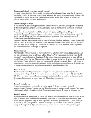 Doua remedii simple pentru persoanele varstnice
Urmatoarele medicatii au fost prescrise batranilor suferinzi de debilitate generala, de pierderea
energiei si a poftei de mancare, de deficiente respiratorii si o serie de alte afectiuni. Originare din
regiuni diferite - unul din Siberia, celalalt din Ucraina -, aceste doua remedii se bazeaza pe
puterea extraordinara, curativa, a usturoiului.

Usturoi cu ceapa si miere
A fost prescris de practicieni persoanelor in ultimul stadiu de senilitate, celor practic imobilizati
de debilitate generala, angina pectorala, deficiente cronice ale aparatului respirator, lipsa totala
de energie.
Preparatul este simplu si eficace: 100 g usturoi, 150 g ceapa, 350 g miere, 2 linguri otet
(preferabil de mere). Usturoiul si ceapa se dau printr-o razatoare fina, apoi se adauga otetul. Se
lasa la loc cald 24 de ore. Apoi mierea se incalzeste la foc mic, pana ajunge la punctul de
fierbere, amestecandu-se incontinuu.
Usturoiul, ceapa si otetul se amesteca cu mierea fierbinte si se lasa apoi sa se "coaca" la loc cald,
timp de 7 zile. Se strecoara printr-o sita deasa, apoi amestecul se poate folosi. Doza: 4 lingurite
luate una dupa alta, o data pe zi. Tratamentul se continua fara sa se intrerupa nici o singura zi.
Are un efect cumulativ de energie exceptional.

Elixir ucrainean
Acest remediu este intrebuintat in provinciile Kiev si Kharkov din Ucraina, de peste 500 de ani
si a fost (si mai este inca) un adevarat "elixir al tineretii". Se recomanda in special cand "bolile
batranetii" erau combinate cu obezitatea: 350 g usturoi bine pisat se amesteca cu sucul a 24 de
lamai (fara seminte). Se lasa 24 de ore intr-un borcan acoperit cu tifon. Se scutura bine inainte de
intrebuintare. Doza: o lingurita seara, cu o jumatate de pahar de apa calda. In zece zile, apare o
imbunatatire a tonusului intregului organism. Acest medicament poate fi folosit si de tinerii care
se plang de lipsa de energie, hipotensiune sau se simt obositi cand fac efort.

Tonic de hrean
Acesta este recomandat pentru lipsa de energie, oboseala generala si pierderea poftei de
mancare. Se ia o lingurita de hrean proaspat, ras, urmat de un paharel de apa calda (fiarta), de la
5 la 10 ori pe zi, intre mese. Durata este de cateva zile in sir. Este un tonic si un bun acumulator
de energie. Tratamentul se poate repeta si 2-3 luni, daca este necesar.


Tonic de cartofi cruzi
Este recomandat tuturor persoanelor in varsta - peste 50 de ani - ca un preventiv al
arterosclerozei. Un cartof crud de marime obisnuita, spalat si curatat, se rade marunt. Atat sucul,
cat si masa rezultata prin radere se ia in fiecare dimineata, inainte de masa, pe stomacul gol.

Tonic de usturoi
Recomandat tuturor persoanelor in varsta, mai ales daca prezinta semne de arteroscleroza. Acest
tonic se prepara dupa cum urmeaza: umpleti o sticla de 0,5 l cu usturoi pisat si adaugati apoi
alcool. Pastrati preparatul timp de doua saptamani la caldura, apoi strecurati-l. Doza: o data pe
zi, inainte de masa, incepand cu 2 picaturi si adaugand in fiecare zi cate o picatura, pana se
ajunge la 25 de picaturi. Apoi micsorati doza, descrescand in fiecare zi cate o picatura, pana


                                                  33
 