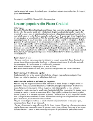cand se ajunge la 0 picaturi. Rezultatele sunt extraordinare, daca tratamentul se face de doua ori
pe an.Rodica Demian


Formula AS > Anul 2004 > Numarul 638 > Forma maxima

Leacuri populare din Piatra Craiului
Otilia Teposu
La poalele Muntilor Piatra Craiului, in satul Sirnea, viata oamenilor se ordoneaza dupa alte legi
decat a celor din campie. Izolati intre culmile inalte de piatra, prizonieri ai iernilor care tin din
octombrie si adesea pana in mai, sirnenii au invatat sa-si aiba grija de sanatate, cu leacuri care le
sunt la indemana: ierburi si flori de munte, fan parfumat, oua de gaina, lapte si seu. Nu putini sunt
cei care au ajuns la varste inaintate; Milu Burlacului sau Nita al Oancii, de exemplu, au fost activi
cu mult peste suta de ani. Si nimeni nu se mai mira azi, cand pe cararile ce suie piezis pe dealuri,
gospodari de saptezeci-optzeci de ani cara cu spinarea malaiul si sarea pentru animale sau painea
care vine la magazinul din centrul satului, doar de doua ori pe saptamana. Ca pe niste furnici
neobosite, ii vezi urcand si coborand dealurile, prin aerul tare, mereu incarcati, fie vara, fie iarna,
dimineata sau seara. Mandri si orgoliosi, aprigi in disputele duminicale cand, dupa ce ies de la
biserica, fac un popas la crasma lui Cusor, eu cred ca pentru sirneni viata, cu toate ale ei, necazuri,
boala, bucurii, are un singur anotimp: acela al muncii. Si cand e vorba de munca, cine mai are
vreme de boala?

Pentru dureri de cap
▪ Se ia un cartof mai mare, se curata si se taie apoi in rondele groase de 3-4 mm. Rondelele se
pun pe frunte si in zona tamplelor si se leaga cu o basma cat mai strans. Se schimba rondelele
dupa cateva ore. Se tin si noaptea, in cazul durerilor puternice.
▪ Se inmoaie o basma in zer proaspat si se pune pe frunte.
▪ Se freaca mainile bolnavului bine, bine, de catre o alta persoana, mai ales la incheieturi.

Pentru cucuie, lovituri in zona capului
Imediat dupa lovire, se tine apasat pe locul afectat o lingura rece sau lama unui cutit. Cand
lingura sau cutitul se incalzesc, se schimba cu altele reci.

Pentru raceala, usturimi si dureri de gat, raguseala
▪ Se bea sirop din muguri si conuri de brad, amestecat cu miere. Siropul se prepara astfel: se
pune intr-o oala de lut un strat de conuri de brad verzi, deasupra se pune miere de albine sau
zahar. Peste miere se aseaza un strat de muguri de brad si deasupra lor se pune iar miere.
Procedeul se repeta pana cand se umple oala. Apoi se inchide bine cu un capac. Se leaga o carpa
peste capac, pentru ca acesta sa nu se miste deloc. Oala astfel pregatita se ingroapa in gradina,
intr-un loc curat, si se lasa sase saptamani in pamant. Cand se scoate, se storc mugurii si conurile
bine si siropul se strecoara in sticle curate. Se bea din acest sirop cate o lingura de mai multe ori
pe zi. Dupa aceea, nu se mananca nimic doua ore.
▪ Se pun conuri de pin in rachiu si se lasa la intuneric cateva saptamani. Se bea cate o gura,
atunci cand apar dureri de gat si raguseli.
▪ Se sparg doua oua si se aleg galbenusurile. Se freaca bine cu 4 linguri de zahar sau miere, pana
cand se formeaza o spuma albicioasa. Se mananca toata crema obtinuta, dupa care se bea o cana
de lapte fierbinte. Laptele se poate turna si peste spuma de galbenusuri si apoi se bea cat mai

                                                  34
 