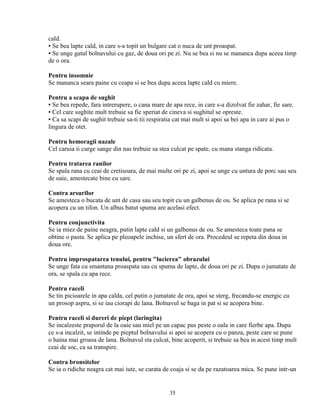 cald.
▪ Se bea lapte cald, in care s-a topit un bulgare cat o nuca de unt proaspat.
▪ Se unge gatul bolnavului cu gaz, de doua ori pe zi. Nu se bea si nu se mananca dupa aceea timp
de o ora.

Pentru insomnie
Se mananca seara paine cu ceapa si se bea dupa aceea lapte cald cu miere.

Pentru a scapa de sughit
▪ Se bea repede, fara intrerupere, o cana mare de apa rece, in care s-a dizolvat fie zahar, fie sare.
▪ Cel care sughite mult trebuie sa fie speriat de cineva si sughitul se opreste.
▪ Ca sa scapi de sughit trebuie sa-ti tii respiratia cat mai mult si apoi sa bei apa in care ai pus o
lingura de otet.

Pentru hemoragii nazale
Cel caruia ii curge sange din nas trebuie sa stea culcat pe spate, cu mana stanga ridicata.

Pentru tratarea ranilor
Se spala rana cu ceai de cretisoara, de mai multe ori pe zi, apoi se unge cu untura de porc sau seu
de oaie, amestecate bine cu sare.

Contra arsurilor
Se amesteca o bucata de unt de casa sau seu topit cu un galbenus de ou. Se aplica pe rana si se
acopera cu un tifon. Un albus batut spuma are acelasi efect.

Pentru conjunctivita
Se ia miez de paine neagra, putin lapte cald si un galbenus de ou. Se amesteca toate pana se
obtine o pasta. Se aplica pe pleoapele inchise, un sfert de ora. Procedeul se repeta din doua in
doua ore.

Pentru improspatarea tenului, pentru "lucierea" obrazului
Se unge fata cu smantana proaspata sau cu spuma de lapte, de doua ori pe zi. Dupa o jumatate de
ora, se spala cu apa rece.

Pentru raceli
Se tin picioarele in apa calda, cel putin o jumatate de ora, apoi se sterg, frecandu-se energic cu
un prosop aspru, si se iau ciorapi de lana. Bolnavul se baga in pat si se acopera bine.

Pentru raceli si dureri de piept (laringita)
Se incalzeste praporul de la oaie sau miel pe un capac pus peste o oala in care fierbe apa. Dupa
ce s-a incalzit, se intinde pe pieptul bolnavului si apoi se acopera cu o panza, peste care se pune
o haina mai groasa de lana. Bolnavul sta culcat, bine acoperit, si trebuie sa bea in acest timp mult
ceai de soc, ca sa transpire.

Contra bronsitelor
Se ia o ridiche neagra cat mai iute, se curata de coaja si se da pe razatoarea mica. Se pune intr-un


                                                 35
 
