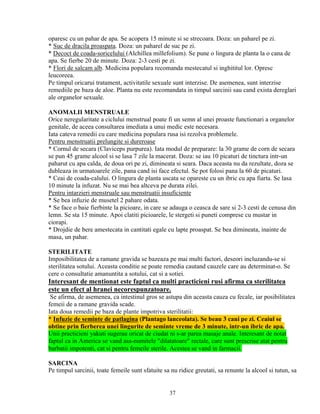 oparesc cu un pahar de apa. Se acopera 15 minute si se strecoara. Doza: un paharel pe zi.
* Suc de dracila proaspata. Doza: un paharel de suc pe zi.
* Decoct de coada-soricelului (Alchillea millefolium). Se pune o lingura de planta la o cana de
apa. Se fierbe 20 de minute. Doza: 2-3 cesti pe zi.
* Flori de salcam alb. Medicina populara recomanda mestecatul si inghititul lor. Opresc
leucoreea.
Pe timpul oricarui tratament, activitatile sexuale sunt interzise. De asemenea, sunt interzise
remediile pe baza de aloe. Planta nu este recomandata in timpul sarcinii sau cand exista dereglari
ale organelor sexuale.

ANOMALII MENSTRUALE
Orice neregularitate a ciclului menstrual poate fi un semn al unei proaste functionari a organelor
genitale, de aceea consultarea imediata a unui medic este necesara.
Iata cateva remedii cu care medicina populara rusa isi rezolva problemele.
Pentru menstruatii prelungite si dureroase
* Cornul de secara (Claviceps purpurea). Iata modul de preparare: la 30 grame de corn de secara
se pun 45 grame alcool si se lasa 7 zile la macerat. Doza: se iau 10 picaturi de tinctura intr-un
paharut cu apa calda, de doua ori pe zi, dimineata si seara. Daca aceasta nu da rezultate, doza se
dubleaza in urmatoarele zile, pana cand isi face efectul. Se pot folosi pana la 60 de picaturi.
* Ceai de coada-calului. O lingura de planta uscata se opareste cu un ibric cu apa fiarta. Se lasa
10 minute la infuzat. Nu se mai bea altceva pe durata zilei.
Pentru intarzieri menstruale sau menstruatii insuficiente
* Se bea infuzie de musetel 2 pahare odata.
* Se face o baie fierbinte la picioare, in care se adauga o ceasca de sare si 2-3 cesti de cenusa din
lemn. Se sta 15 minute. Apoi clatiti picioarele, le stergeti si puneti comprese cu mustar in
ciorapi.
* Drojdie de bere amestecata in cantitati egale cu lapte proaspat. Se bea dimineata, inainte de
masa, un pahar.

STERILITATE
Imposibilitatea de a ramane gravida se bazeaza pe mai multi factori, deseori incluzandu-se si
sterilitatea sotului. Aceasta conditie se poate remedia cautand cauzele care au determinat-o. Se
cere o consultatie amanuntita a sotului, cat si a sotiei.
Interesant de mentionat este faptul ca multi practicieni rusi afirma ca sterilitatea
este un efect al hranei necorespunzatoare.
 Se afirma, de asemenea, ca intestinul gros se astupa din aceasta cauza cu fecale, iar posibilitatea
femeii de a ramane gravida scade.
Iata doua remedii pe baza de plante impotriva sterilitatii:
* Infuzie de seminte de patlagina (Plantago lanceolata). Se beau 3 cani pe zi. Ceaiul se
obtine prin fierberea unei lingurite de seminte vreme de 3 minute, intr-un ibric de apa.
Unii practicieni yakuti sugerau oricat de ciudat ni s-ar parea masaje anale. Interesant de notat
faptul ca in America se vand asa-numitele "dilatatoare" rectale, care sunt prescrise atat pentru
barbatii impotenti, cat si pentru femeile sterile. Acestea se vand in farmacii.

SARCINA
Pe timpul sarcinii, toate femeile sunt sfatuite sa nu ridice greutati, sa renunte la alcool si tutun, sa


                                                  37
 