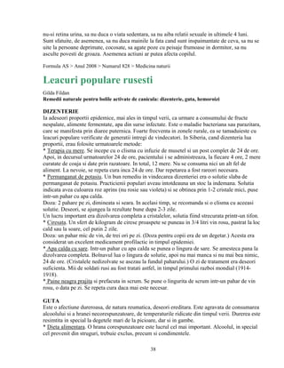 nu-si retina urina, sa nu duca o viata sedentara, sa nu aiba relatii sexuale in ultimele 4 luni.
Sunt sfatuite, de asemenea, sa nu duca mainile la fata cand sunt inspaimantate de ceva, sa nu se
uite la persoane deprimate, cocosate, sa agate poze cu peisaje frumoase in dormitor, sa nu
asculte povesti de groaza. Asemenea actiuni ar putea afecta copilul.

Formula AS > Anul 2008 > Numarul 828 > Medicina naturii

Leacuri populare rusesti
Gilda Fildan
Remedii naturale pentru bolile activate de canicula: dizenterie, guta, hemoroizi

DIZENTERIE
Ia adeseori proportii epidemice, mai ales in timpul verii, ca urmare a consumului de fructe
nespalate, alimente fermentate, apa din surse infectate. Este o maladie bacteriana sau parazitara,
care se manifesta prin diaree puternica. Foarte frecventa in zonele rurale, ea se tamaduieste cu
leacuri populare verificate de generatii intregi de vindecatori. In Siberia, cand dizenteria lua
proportii, erau folosite urmatoarele metode:
* Terapia cu mere. Se incepe cu o clisma cu infuzie de musetel si un post complet de 24 de ore.
Apoi, in decursul urmatoarelor 24 de ore, pacientului i se administreaza, la fiecare 4 ore, 2 mere
curatate de coaja si date prin razatoare. In total, 12 mere. Nu se consuma nici un alt fel de
aliment. La nevoie, se repeta cura inca 24 de ore. Dar repetarea a fost rareori necesara.
* Permanganat de potasiu. Un bun remediu in vindecarea dizenteriei era o solutie slaba de
permanganat de potasiu. Practicienii populari aveau intotdeauna un stoc la indemana. Solutia
indicata avea culoarea roz aprins (nu rosie sau violeta) si se obtinea prin 1-2 cristale mici, puse
intr-un pahar cu apa calda.
Doza: 2 pahare pe zi, dimineata si seara. In acelasi timp, se recomanda si o clisma cu aceeasi
solutie. Deseori, se ajungea la rezultate bune dupa 2-3 zile.
Un lucru important era dizolvarea completa a cristalelor, solutia fiind strecurata printr-un tifon.
* Ciresata. Un sfert de kilogram de cirese proaspete se puneau in 3/4 litri vin rosu, pastrat la loc
cald sau la soare, cel putin 2 zile.
Doza: un pahar mic de vin, de trei ori pe zi. (Doza pentru copii era de un degetar.) Acesta era
considerat un excelent medicament profilactic in timpul epidemiei.
* Apa calda cu sare. Intr-un pahar cu apa calda se punea o lingura de sare. Se amesteca pana la
dizolvarea completa. Bolnavul lua o lingura de solutie, apoi nu mai manca si nu mai bea nimic,
24 de ore. (Cristalele nedizolvate se asezau la fundul paharului.) O zi de tratament era deseori
suficienta. Mii de soldati rusi au fost tratati astfel, in timpul primului razboi mondial (1914-
1918).
* Paine neagra prajita si prefacuta in scrum. Se pune o lingurita de scrum intr-un pahar de vin
rosu, o data pe zi. Se repeta cura daca mai este necesar.

GUTA
Este o afectiune dureroasa, de natura reumatica, deseori ereditara. Este agravata de consumarea
alcoolului si a hranei necorespunzatoare, de temperaturile ridicate din timpul verii. Durerea este
resimtita in special la degetele mari de la picioare, dar si in gambe.
* Dieta alimentara. O hrana corespunzatoare este lucrul cel mai important. Alcoolul, in special
cel provenit din struguri, trebuie exclus, precum si condimentele.

                                                 38
 