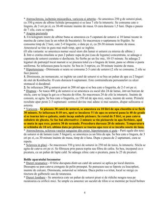* Ateroscleroza, ischemie miocardica, varicoza si arterita - Se amesteca 250 g de usturoi pisat,
cu 350 g miere de albine lichida (proaspata) si se lasa 7 zile la intuneric. Se consuma cate o
lingura, de 3 ori pe zi, cu 30-40 minute inainte de masa. O cura dureaza 1,5 luni. Dupa o pauza
de 7 zile, cura se repeta.
* Angina pectorala
1. Un kilogram miere de albine buna se amesteca cu 5 capatani de usturoi si 10 lamai tocate in
masina de carne (sau la un robot de bucatarie). Se macereaza o saptamana in frigider. Se
consuma timp de 2 luni, cate 2-4 lingurite, o data pe zi, cu 20-30 minute inainte de masa.
Amestecul se tine in gura mai mult timp, apoi se inghite.
(O alta varianta: se amesteca numai sucul stors din lamai si usturoi cu mierea de albine.)
2. Intr-o cratita emailata se pun 2 pahare supa de pui (sau de legume) concentrata, se adauga o
capatana de usturoi curatata si desfacuta. Se fierbe pe un foc mic, 10-15 minute. Se adauga 2
legaturi de patrunjel tocat marunt si se piseaza totul cu o lingura de lemn, pana se obtine o pasta
uniforma. Se infuzeaza pana la racire. Se bea in 3 reprize, cu 30 minute inainte de masa.
* Hipertensiune - Dimineata si seara se consuma 2-3 catei de usturoi (2 zile se consuma, 2 zile se
face pauza).
1. Dimineata, pe nemancate, se inghite un catel de usturoi si se bea un pahar de apa cu 2 linguri
de otet de Kombucha. O cura dureaza 6 saptamani. Este contraindicata persoanelor cu ulcer
stomacal si duodenal.
2. Se infuzeaza 200 g usturoi pisat in 200 ml apa si se bea cate o lingurita, de 2-3 ori pe zi.
* Dispnee - Se toaca 400 g de usturoi si se amesteca cu sucul din 24 de lamai, intr-un borcan de
sticla, care se leaga la gat cu o bucata de tifon. Se macereaza 24 de zile la intuneric. Inainte de
consum, se agita. Se bea cate o lingurita, cu 150 ml de apa rece, seara, inainte de somn. Primele
rezultate apar peste 2-3 saptamani: somnul devine mai adanc si mai sanatos, dispar sufocarea si
astenia.
* Varicoza - Se piseaza 30 catei de usturoi, se amesteca cu 10 litri de apa clocotita si se fierb
30 minute. Se infuzeaza 8-10 ore, apoi se incalzesc 5 l de apa cu usturoi pana la 40 de grade
si se toarna intr-o galeata, unde incap ambele picioare. In restul de 5 litri, se pun cateva
cubulete de gheata. Se fac bai alternative: 2 minute se tin picioarele in apa fierbinte, apoi
se muta in apa rece, pentru 30 de secunde. Procedura dureaza 20 de minute. Temperatura
se schimba de 10 ori, ultima data pe picioare se toarna apa rece si se incalta sosete de lana.
* Ateroscleroza, scleroza vaselor sanguine din creier, hipertensiune si guta - Parti egale din terci
de usturoi si de lamaie (cate 5 linguri), se amesteca cu un litru de apa. Se bea cate o lingura, de 3
ori pe zi, cu 30 minute inainte de masa, timp de o luna. Dupa o pauza de 2 saptamani, cura se
repeta.
* Scleroza in placi - Se macereaza 350 g terci de usturoi in 250 ml de tuica, la intuneric. Sticla se
agita de cateva ori pe zi. Se filtreaza prin panza topita sau filtru de cafea. Se bea, incepand cu o
picatura, cu un pahar de lapte cald. Se adauga zilnic cate o picatura, pana la 25 de picaturi.

Bolile aparatului locomotor
* Dureri reumatice - O felie decupata dintr-un catel de usturoi se aplica pe locul dureros.
Deasupra se pun cateva crengute de pelin proaspat. Se panseaza sau se lipeste cu leucoplast,
inainte de culcare. Dimineata, usturoiul se inlatura. Daca pielea s-a iritat, locul se sterge cu
tinctura de galbenele sau de tataneasa.
* Dureri lombare - Se amesteca cate un pahar de usturoi pisat si de ridiche neagra rasa pe
razatoarea cu orificii mici. Se umple cu amestec un saculet de tifon si se mentine pe locul bolnav


                                                 4
 