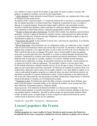mic, indulcit cu miere si urmat de un pahar cu apa calda. Se spune ca aduce o usurare. Dar
pentru a se ajunge la rezultate, cura este de mai lunga durata.
* Alifie siberiana. Foarte obisnuita in estul Siberiei, aceasta alifie este originara din China, unde
se foloseste de mai multe secole.
Se prepara astfel: 2 parti de camfor, 1 1/2 parti de sulfat de fier se amesteca cu maduva proaspata
din sira spinarii porcului si se freaca foarte bine. Preparatul se pastreaza la rece si se aplica o
data pe zi, in special noaptea. Hemoroizii dispar rapid si definitiv, dar activitatile sexuale,
alcoolul si efortul fizic trebuiesc reduse total pana la vindecarea deplina. Siberienii considerau
acest tratament ca fiind foarte eficace, vindecarea producandu-se foarte curand.
* Terapie cu frunza de salcie tremuratoare. Se poate folosi numai vara, deoarece necesita frunze
proaspete. Acestea se aplica pe hemoroizi in partea externa, cand pacientul este intins pe burta,
si se pastreaza doua ore. Frunzele sunt apoi indepartate, iar partea afectata se spala cu apa rece.
Tratamentul se aplica de 2-3 ori pe zi.
* Supozitoare din cartofi: se taie cartoful in bucati mici, sub forma de supozitoare, si se introduc
in anus. Se pastreaza toata ziua.
* Bai de aburi anale. Acest tratament cere un echipament simplu, iar vindecarea se face complet,
chiar in cazul unor hemoroizi interni sau externi deja cronicizati. Se foloseste o oala larga sau o
galeata mica, acoperita cu un capac din lemn, in care se face un orificiu de 5-6 cm diametru. Se
fierb 2 galeti de apa in care se adauga 150 g alaun. Apa se toarna treptat in oala sau galeata,
peste care se aseaza placa din lemn. Pacientul se va aseza cu anusul deasupra deschizaturii din
scandura. Tratamentul se continua atata timp cat aburul este prezent aproximativ 30 de minute.
Orificiul anal se unge apoi cu vaselina, inauntru si in exterior. Inaintea acestui tratament,
orificiul anal se spala bine, se sterge, iar pacientul consuma un ceai laxativ. Acest tratament nu
se repeta mai mult de o data pe saptamana. Trei proceduri vindeca si cea mai grava stare.
O alta metoda alternativa a terapiei amintite mai sus. In loc de apa cu alaun, se folosesc 2 litri de
lapte, in care se pun patru cepe mari, necuratate. Se foloseste un recipient de ceramica (lut) si se
acopera bine, dupa care vasul se pune intr-un cuptor, timp de o ora. Apoi laptele si cepele se vor
varsa in oala special pregatita, acoperita cu o placa de lemn, asa cum a fost descris anterior, iar
pacientul va proceda ca si pentru tratamentul cu alaun. Aceste tratamente se pot administra din
trei in trei zile. Patru astfel de cure pot produce rezultate satisfacatoare. Dupa fiecare se foloseste
laxativul din plante si vaselina, ca si la tratamentul cu alaun.
* Tratament cu fum. Pe fundul unei galeti din tabla, se pune o caramida foarte fierbinte, apoi
funii uscate de usturoi. Caramida trebuie sa fie suficient de fierbinte, incat sa poata face fum.
Sunt suficiente 4 tratamente pentru o vindecare rapida.
Reguli generale. Toti suferinzii de hemoroizi trebuie sa se fereasca de constipatie. Nu se
foloseste hartie igienica. In cazurile mai putin grave, se va folosi un burete imbibat cu apa rece,
care produce deseori vindecarea. Alcoolul si actele sexuale (in special pentru barbati) trebuie
evitate. In multe cazuri, un regim bogat in fructe si legume (in special sub forma de sucuri)
vindeca boala in decursul a doua sau trei saptamani.

Formula AS > Anul 2008 > Numarul 816 > Medicina naturii

Leacuri populare din Franta
Adina Bran
Medicina populara are o mare traditie in Franta. Mai ales in satele de munte din Pirinei si in
lavanderiile din Provence s-au pastrat o multime de retete de vindecare cu plante, care se bucura

                                                  40
 