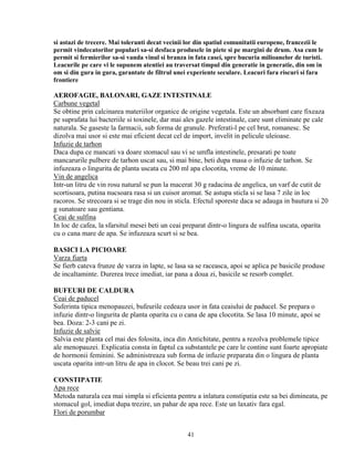 si astazi de trecere. Mai toleranti decat vecinii lor din spatiul comunitatii europene, francezii le
permit vindecatorilor populari sa-si desfaca produsele in piete si pe margini de drum. Asa cum le
permit si fermierilor sa-si vanda vinul si branza in fata casei, spre bucuria milioanelor de turisti.
Leacurile pe care vi le supunem atentiei au traversat timpul din generatie in generatie, din om in
om si din gura in gura, garantate de filtrul unei experiente seculare. Leacuri fara riscuri si fara
frontiere

AEROFAGIE, BALONARI, GAZE INTESTINALE
Carbune vegetal
Se obtine prin calcinarea materiilor organice de origine vegetala. Este un absorbant care fixeaza
pe suprafata lui bacteriile si toxinele, dar mai ales gazele intestinale, care sunt eliminate pe cale
naturala. Se gaseste la farmacii, sub forma de granule. Preferati-l pe cel brut, romanesc. Se
dizolva mai usor si este mai eficient decat cel de import, invelit in pelicule uleioase.
Infuzie de tarhon
Daca dupa ce mancati va doare stomacul sau vi se umfla intestinele, presarati pe toate
mancarurile pulbere de tarhon uscat sau, si mai bine, beti dupa masa o infuzie de tarhon. Se
infuzeaza o lingurita de planta uscata cu 200 ml apa clocotita, vreme de 10 minute.
Vin de angelica
Intr-un litru de vin rosu natural se pun la macerat 30 g radacina de angelica, un varf de cutit de
scortisoara, putina nucsoara rasa si un cuisor aromat. Se astupa sticla si se lasa 7 zile in loc
racoros. Se strecoara si se trage din nou in sticla. Efectul sporeste daca se adauga in bautura si 20
g sunatoare sau gentiana.
Ceai de sulfina
In loc de cafea, la sfarsitul mesei beti un ceai preparat dintr-o lingura de sulfina uscata, oparita
cu o cana mare de apa. Se infuzeaza scurt si se bea.

BASICI LA PICIOARE
Varza fiarta
Se fierb cateva frunze de varza in lapte, se lasa sa se raceasca, apoi se aplica pe basicile produse
de incaltaminte. Durerea trece imediat, iar pana a doua zi, basicile se resorb complet.

BUFEURI DE CALDURA
Ceai de paducel
Suferinta tipica menopauzei, bufeurile cedeaza usor in fata ceaiului de paducel. Se prepara o
infuzie dintr-o lingurita de planta oparita cu o cana de apa clocotita. Se lasa 10 minute, apoi se
bea. Doza: 2-3 cani pe zi.
Infuzie de salvie
Salvia este planta cel mai des folosita, inca din Antichitate, pentru a rezolva problemele tipice
ale menopauzei. Explicatia consta in faptul ca substantele pe care le contine sunt foarte apropiate
de hormonii feminini. Se administreaza sub forma de infuzie preparata din o lingura de planta
uscata oparita intr-un litru de apa in clocot. Se beau trei cani pe zi.

CONSTIPATIE
Apa rece
Metoda naturala cea mai simpla si eficienta pentru a inlatura constipatia este sa bei dimineata, pe
stomacul gol, imediat dupa trezire, un pahar de apa rece. Este un laxativ fara egal.
Flori de porumbar


                                                  41
 