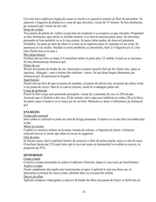 Cea mai mica neplacere legata de scaun se rezolva cu ajutorul ceaiului de flori de porumbar. Se
opareste o lingurita de planta cu o cana de apa clocotita, vreme de 15 minute. Se bea dimineata,
pe stomacul gol, vreme de trei zile.
Sirop de violete
Trei pumni de petale de violete se pun intr-un recipient si se acopera cu apa clocotita. Preparatul
se face dimineata, apoi sticla se inchide ermetic si se lasa la macerat pana seara. Se strecoara,
presandu-se bine petalele ca sa le iasa esenta. Se pune zahar pudra, de doua ori greutatea
lichidului. Se pune pe baie de aburi si se lasa sa se ingroase pana ce seamana cu un sirop. Se
pastreaza in vas inchis. Imediat ce aveti probleme cu intestinele, luati 2-3 lingurite pe zi. (Are
efect foarte bun si in tuse.)
Mic dejun laxativ
Fierbeti intr-un ibric cu lapte 3-4 smochine taiate in patru plus 12 stafide. Lasati sa se raceasca.
Se bea dimineata pe stomacul gol.
Peltea de soc
Mixati doi pumni de boabe de soc. Strecurati si puneti sucul la fiert pe foc foarte mic, pana se
ingroasa. Adaugati - cam o treime din cantitate - miere. Se iau doua linguri dimineata, pe
stomacul gol. Se pastreaza la frigider.
Supa bunicii
Puneti intr-un litru de apa un pumn de asmatui, un pumn de sfecla rasa, un pumn de salata verde
si un pumn de urzici. Dati-le in cateva clocote, sarati-le si adaugati putin unt.
Coaja de portocala
Puneti la fiert coaja unei portocale proaspete, vreme de o jumatate de ora, in 250 ml apa.
Aruncati apa si fierbeti-o din nou, 20 de minute, intr-o apa usor indulcita cu zahar (20 g la litru).
Scoateti coaja si lasati-o sa se usuce pe un servetel. Mancati-o a doua zi dimineata, pe stomacul
gol.

ENUREZIS
Feriga sub cearceaf
Intre saltea si cearceaf se pune un strat de feriga proaspata. Copilul n-o sa mai faca niciodata pipi
in pat.
Miere la culcare
Copilul cu enurezis trebuie sa ia seara, inainte de culcare, o lingurita de miere. Calmeaza
sistemul nervos si retine apa aflata in exces in organism.
Ulei de nuca
In fiecare seara, dati-i copilului bolnav de enurezis o felie de paine prajita, unsa cu ulei de nuca.
O ancheta facuta pe 210 copii intre opt si zece ani arata ca tratamentul s-a soldat cu succes, in
proportie de 55%.

HEMOROIZI
Ceapa coapta
Coaceti o ceapa necuratata in cuptor si aplicati-i frunzele, dupa ce s-au racit, pe locul bolnav.
Argila si ceapa
Faceti cataplasme din argila rece (amestecata cu apa) si aplicati-le una sau doua ore, in
alternanta cu frunze de varza cruda, zdrobite bine cu ciocanul de snitele.
Decoct de afine
Aplicati comprese impregnate cu decoct de boabe de afine (un pumn de fructe se fierb intr-un


                                                 42
 