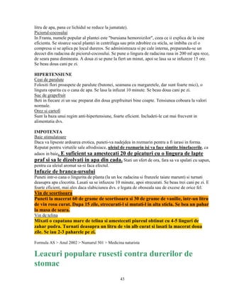 litru de apa, pana ce lichidul se reduce la jumatate).
Piciorul-cocosului
In Franta, numele popular al plantei este "buruiana hemoroizilor", ceea ce ii explica de la sine
eficienta. Se stoarce sucul plantei in centrifuga sau prin zdrobire cu sticla, se imbiba cu el o
compresa si se aplica pe locul dureros. Se administreaza si pe cale interna, preparandu-se un
decoct din radacina de piciorul-cocosului. Se pune o lingura de radacina rasa in 200 ml apa rece,
de seara pana dimineata. A doua zi se pune la fiert un minut, apoi se lasa sa se infuzeze 15 ore.
Se beau doua cani pe zi.

HIPERTENSIUNE
Ceai de paralute
Folositi flori proaspete de paralute (butonei, seamana cu margaretele, dar sunt foarte mici), o
lingura oparita cu o cana de apa. Se lasa la infuzat 10 minute. Se beau doua cani pe zi.
Suc de grapefruit
Beti in fiecare zi un suc preparat din doua grepfruituri bine coapte. Tensiunea coboara la valori
normale.
Orez si cartofi
Sunt la baza unui regim anti-hipertensiune, foarte eficient. Includeti-le cat mai frecvent in
alimentatia dvs.

IMPOTENTA
Baie stimulatoare
Daca va lipseste ardoarea erotica, puneti-va nadejdea in rozmarin pentru a fi iarasi in forma.
Reputat pentru virtutile sale afrodisiace, uleiul de rozmarin isi va face simtite binefacerile, ca
adaos in baie. E suficient sa amestecati 20 de picaturi cu o lingura de lapte
praf si sa le dizolvati in apa din cada. Stati un sfert de ora, fara sa va spalati cu sapun,
pentru ca uleiul aromat sa-si faca efectul.
Infuzie de branca-ursului
Puneti intr-o cana o lingurita de planta (la un loc radacina si frunzele taiate marunt) si turnati
deasupra apa clocotita. Lasati sa se infuzeze 10 minute, apoi strecurati. Se beau trei cani pe zi. E
foarte eficient, mai ales daca slabiciunea dvs. e legata de oboseala sau de excese de orice fel.
Vin de scortisoara
Puneti la macerat 60 de grame de scortisoara si 30 de grame de vanilie, intr-un litru
de vin rosu curat. Dupa 15 zile, strecurati-l si mutati-l in alta sticla. Se bea un pahar
la masa de seara.
Vin de telina
Mixati o capatana mare de telina si amestecati piureul obtinut cu 4-5 linguri de
zahar pudra. Turnati deasupra un litru de vin alb curat si lasati la macerat doua
zile. Se iau 2-3 paharele pe zi.

Formula AS > Anul 2002 > Numarul 501 > Medicina naturista

Leacuri populare rusesti contra durerilor de
stomac
                                                 43
 