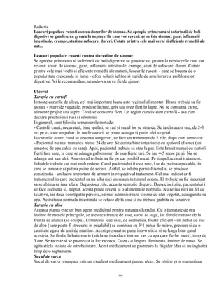 Redactia
Leacuri populare rusesti contra durerilor de stomac. Se apropie primavara si suferinzii de boli
digestive se gandesc cu groaza la neplacerile care vor reveni: arsuri de stomac, gaze, inflamatii
intestinale, crampe, stari de sufocare, dureri. Cotate printre cele mai vechi si eficiente remedii ale
nat...

Leacuri populare rusesti contra durerilor de stomac
Se apropie primavara si suferinzii de boli digestive se gandesc cu groaza la neplacerile care vor
reveni: arsuri de stomac, gaze, inflamatii intestinale, crampe, stari de sufocare, dureri. Cotate
printre cele mai vechi si eficiente remedii ale naturii, leacurile rusesti - care se bucura de o
popularitate crescanda in lume - ofera solutii ieftine si rapide de ameliorare a problemelor
digestive. Vi le recomandam, urandu-va sa va fie de ajutor.

Ulcerul
Terapie cu cartofi
In toate cazurile de ulcer, cel mai important lucru este regimul alimentar. Hrana trebuie sa fie
usoara - piure de vegetale, produse lactate, gris sau orez fiert in lapte. Nu se consuma carne,
alimente prajite sau aspre. Totul se consuma fiert. Un regim curativ sunt cartofii - asa cum
declara practicienii rusi si siberieni.
In general, sunt folosite urmatoarele metode:
- Cartofii cruzi, necuratati, bine spalati, se rad si sucul lor se stoarce. Se ia din acest suc, de 2-3
ori pe zi, cate un pahar. In unele cazuri, se poate adauga si putin ulei vegetal.
In cazurile acute, cand se observa sangerari, se face un tratament de 5 zile, dupa cum urmeaza:
- Pacientul nu mai mananca nimic 24 de ore. Se curata bine intestinele cu ajutorul clismei (un
amestec de apa calda cu sare). Apoi, pacientul trebuie sa stea la pat. Este hranit numai cu cartofi
fierti fara sare, la care se adauga galbenusuri de oua fierte tari. Se iau 4-5 mese pe zi. Nu se
adauga unt sau ulei. Amestecul trebuie sa fie pe cat posibil uscat. Pe timpul acestui tratament,
lichidele trebuie cat mai mult reduse. Cand pacientului ii este sete, i se da putina apa calda, in
care se inmoaie si putina paine de secara. Astfel, se inhiba peristaltismul si se produce
constipatia - un lucru important de urmarit in respectivul tratament. Cel mai indicat ar fi
tratamentul in care pacientul sa nu aiba nici un scaun in timpul acesta. El trebuie sa fie incurajat
sa se abtina sa iasa afara. Dupa doua zile, aceasta senzatie dispare. Dupa cinci zile, pacientului i
se face o clisma si, treptat, acesta poate reveni la o alimentatie normala. Nu se iau nici un fel de
laxative, iar daca constipatia persista, se mai administreaza clisme cu ulei vegetal, adaugandu-se
apa. Activitatea normala intestinala se reface de la sine si nu trebuie grabita cu laxative.
Terapie cu aloe
Aceasta planta este un bun agent medicinal pentru tratarea ulcerului. Cu o jumatate de ora
inainte de mesele principale, se mesteca frunze de aloe, sucul se suge, iar fibrele ramase de la
frunza se arunca (se scuipa). Urmatorul leac este, de asemenea, foarte eficient - un pahar de suc
de aloe (care poate fi strecurat in prealabil) se combina cu 3/4 pahar de miere, precum si cu o
cantitate egala de ulei de masline. Acest preparat se pune intr-o sticla si se leaga bine gatul
acesteia. Se fierbe la bain-marie (sticla se introduce intr-un vas cu apa care fierbe incet), timp de
3 ore. Se raceste si se pastreaza la loc racoros. Doza - o lingura dimineata, inainte de masa. Se
agita sticla inainte de intrebuintare. Acest medicament se pastreaza la frigider (dar sa nu inghete)
timp de o saptamana.
Sucul de varza
Sucul de varza proaspata este un excelent medicament pentru ulcer. Se obtine prin maruntirea


                                                  44
 