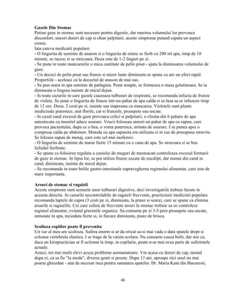 Gazele Din Stomac
Putine gaze in stomac sunt necesare pentru digestie, dar marirea volumului lor provoaca
disconfort, uneori dureri de cap si chiar palpitatii, aceste simptome putand capata un aspect
cronic.
Iata cateva medicatii populare:
- O lingurita de seminte de anason si o lingurita de miere se fierb cu 200 ml apa, timp de 10
minute, se racesc si se strecoara. Doza este de 1-2 linguri pe zi.
- Se pune in toate mancarurile o mica cantitate de pelin pisat - ajuta la diminuarea volumului de
gaze.
- Un decoct de pelin pisat sau frunze si miere luate dimineata se spune ca are un efect rapid.
Proportiile - aceleasi ca la decoctul de anason de mai sus.
- Se pun seara in apa seminte de patlagina. Peste noapte, se formeaza o masa gelatinoasa. Se ia
dimineata o lingura inainte de micul dejun.
- In toate cazurile in care gazele cauzeaza tulburari de respiratie, se recomanda infuzia de frunze
de violete. Se pune o lingurita de frunze intr-un pahar de apa calda si se lasa sa se infuzeze timp
de 12 ore. Doza: 2 cesti pe zi, inainte sau impreuna cu mancarea. Violetele sunt plante
medicinale puternice, atat florile, cat si frunzele, proaspete sau uscate.
- In cazul cand excesul de gaze provoaca colici si palpitatii, o clisma din 6 pahare de apa
amestecata cu musetel aduce usurare. Vracii foloseau uneori un pahar de apa cu sapun, care
provoca pacientului, dupa ce o bea, o voma puternica, urmata de usurare. I se punea apoi o
compresa calda pe abdomen. Metoda cu apa sapunita era utilizata si in caz de presupusa otravire.
Se folosea sapun de menaj, care este cel mai inofensiv.
- O lingurita de seminte de marar fierte 15 minute cu o cana de apa. Se strecoara si se bea
lichidul fierbinte.
- Se spune ca folosirea regulata a ceaiului de muguri de mesteacan controleaza excesul formarii
de gaze in stomac. In lipsa lor, se pot utiliza frunze uscate de eucalipt, dar numai din cand in
cand, dimineata, inainte de micul dejun.
- Se recomanda in toate bolile gastro-intestinale supravegherea regimului alimentar, care este de
mare importanta.

Arsuri de stomac si ragaieli
Aceste simptome sunt semnele unor tulburari digestive, deci investigatiile trebuie facute in
aceasta directie. In cazurile necontrolabile de ragaieli frecvente, practicienii medicinii populare
recomanda laptele de capra (3 cesti pe zi, dimineata, la pranz si seara), care se spune ca elimina
arsurile si ragaielile. Cei care sufera de frecvente arsuri la stomac trebuie sa isi controleze
regimul alimentar, evitand grasimile organice. Sa consume pe zi 3-5 pere proaspete sau uscate,
inmuiate in apa, niciodata fierte si, in fiecare dimineata, piure de hrisca.

Scolioza copiilor poate fi prevenita
Un var al meu are scolioza. Sufera enorm si ar da oricat sa-si mai vada o data spatele drept si
coloana vertebrala elastica. I se trage de la varsta scolara. Nu cunoaste cauza bolii, dar stie ca,
daca un kiropractician ar fi actionat la timp, in copilarie, poate n-ar mai avea parte de suferintele
actuale.
Astazi, tot mai multi elevi acuza probleme asemanatoare. Vin acasa cu dureri de cap, tarand
dupa ei, ca sa fie "la moda", diverse genti si posete. Dupa 13 ani, aproape nici unul nu mai
poarta ghiozdan - atat de necesar inca pentru sanatatea spatelui. Dr. Maria Kant din Bucuresti,


                                                 46
 