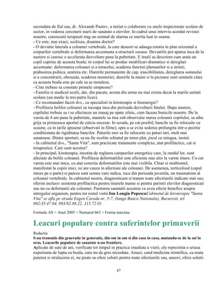 secondata de fiul sau, dr. Alexandr Pautov, a initiat o colaborare cu unele inspectorate scolare de
sector, in vederea cercetarii starii de sanatate a elevilor. In cadrul unui interviu acordat revistei
noastre, cunoscutii terapeuti trag un semnal de alarma ce merita luat in seama.
- Ce este, mai exact, scolioza, doamna doctor?
- O deviatie laterala a coloanei vertebrale, la care deseori se adauga rotatia in plan orizontal a
corpurilor vertebrale si deformarea accentuata a structurii osoase. Deviatiile pot aparea inca de la
nastere si cunosc o accelerata dezvoltare pana la pubertate. E inutil sa descriem cum arata un
copil cuprins de aceasta boala; in corpul lui se produc modificari dramatice si dereglari
accentuate: deformarea coloanei si a toracelui, scaderea functiei plamanilor si a inimii,
prabusirea psihica, uratirea etc. Durerile permanente de cap, irascibilitatea, dereglarea somnului
si a concentrarii, oboseala, scaderea memoriei, durerile la maini si la picioare sunt semnele clare
ca aceasta boala este pe cale sa se instaleze.
- Cine trebuie sa constate primele simptome?
- Familia si medicul scolii, dar, din pacate, acesta din urma nu mai exista decat la marile unitati
scolare (un medic la trei-patru licee).
- Ce recomandari faceti dvs., ca specialisti in kiroterapie si bioenergie?
- Profilaxia bolilor coloanei sa inceapa inca din perioada dezvoltarii fatului. Dupa nastere,
copilului trebuie sa i se efectueze un masaj pe spate zilnic, cum faceau bunicile noastre. De la
varsta de 4 ani pana la pubertate, mamele sa tina sub observatie starea coloanei copilului, sa aiba
grija sa primeasca aportul de calciu necesar. In scoala, pe cat posibil, bancile sa fie inlocuite cu
scaune, ca in tarile apusene (observati in filme), spre a se evita sederea prelungita intr-o pozitie
conditionata de rigiditatea bancilor. Paturile moi sa fie inlocuite cu paturi tari, mult mai
sanatoase. Dintre sporturi, sa nu fie ocolite schiatul pe teren plat, jocul cu mingea, inotul.
- In cabinetul dvs., "Santa Vita", sunt practicate tratamente complexe, atat profilactice, cat si
terapeutice. Care sunt acestea?
- In principal, kiroterapia, insotita de reglarea campurilor energetice care, la randul lor, sunt
afectate de bolile coloanei. Profilaxia deformatiilor este eficienta mai ales la varste tinere. Cu cat
varsta este mai mica, cu atat corectia deformatiilor este mai vizibila. Chiar si strabismul,
manifestat la copiii mici, isi are cauza in afectiuni ale coloanei. De asemenea, torticolisul (capul
intors pe o parte) si pareza sunt semne care indica, inca din perioada juvenila, un traumatism al
coloanei vertebrale. In cabinetul nostru, diagnosticam si tratam toate afectiunile indicate mai sus;
oferim inclusiv asistenta profilactica pentru tinerele mame si pentru parintii elevilor diagnosticati
sau nu cu deformatii ale coloanei. Pastrarea sanatatii acesteia va avea efecte benefice asupra
intregului organism, pentru tot restul vietii.Ion Longin PopescuCabinetul de kiroterapie "Santa
Vita" se afla pe strada Eugen Carada nr. 5-7, (langa Banca Nationala), Bucuresti, tel.
092/35.47.04, 093/82.88.22, 315.72.01
Formula AS > Anul 2005 > Numarul 663 > Forma maxima

Leacuri populare contra suferintelor primaverii
Redactia
S-au transmis din generatie in generatie, din om in om si din casa in casa, mutandu-se de la sat la
oras. Leacurile populare de sanatate n-au frontiere.
Aplicate de sute de ani, verificate tot timpul in practica imediata a vietii, ele reprezinta o uriasa
experienta de lupta cu boala, care nu da gres niciodata. Astazi, cand medicina stiintifica, cu toata
puterea si stralucirea ei, nu poate sa ofere solutii pentru toate afectiunile sau, uneori, ofera solutii

                                                  47
 
