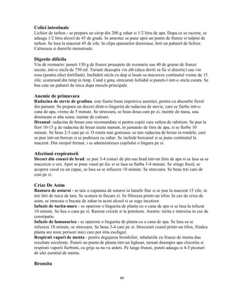 Colici intestinale
Lichior de tarhon - se prepara un sirop din 200 g zahar si 1/2 litru de apa. Dupa ce se raceste, se
adauga 1/2 litru alcool de 45 de grade. In amestec se pune apoi un pumn de frunze si tulpini de
tarhon. Se lasa la macerat 45 de zile. In clipa spasmelor dureroase, beti un paharel de lichior.
Calmeaza si durerile menstruale.

Digestie dificila
Vin de rozmarin: puneti 150 g de frunze proaspete de rozmarin sau 40 de grame de frunze
uscate, intr-o sticla de 750 ml. Turnati deasupra vin alb (daca doriti sa fie si diuretic) sau vin
rosu (pentru efect fortifiant). Inchideti sticla cu dop si lasati sa macereze continutul vreme de 15
zile, scuturand din timp in timp. Cand e gata, strecurati lichidul si puneti-l intr-o sticla curata. Se
bea cate un paharel de tuica dupa mesele principale.

Anemie de primavara
Radacina de stevie de gradina: este foarte buna impotriva anemiei, pentru ca absoarbe fierul
din pamant. Se prepara un decoct dintr-o lingurita de radacina de stevie, care se fierbe intr-o
cana de apa, vreme de 5 minute. Se strecoara, se beau doua cani pe zi, inainte de masa, una
dimineata si alta seara, inainte de culcare.
Hreanul: radacina de hrean este recomandata si pentru copiii care sufera de rahitism. Se pun la
fiert 10-15 g de radacina de hrean taiata marunt, in jumatate de litru de apa, si se fierbe 10
minute. Se beau 2-3 cani pe zi. O reteta mai gustoasa: se taie radacina de hrean in rondele, care
se pun intr-un borcan si se pudreaza cu zahar. Se inchide borcanul si se pune continutul la
macerat. Din siropul format, i se administreaza copilului o lingura pe zi.

Afectiuni respiratorii
Decoct din conuri de brad: se pun 3-4 conuri de pin sau brad intr-un litru de apa si se lasa sa se
macereze o ora. Apoi se pune vasul pe foc si se lasa sa fiarba 3-4 minute. Se stinge focul, se
acopera vasul cu un capac, se lasa sa se infuzeze 10 minute. Se strecoara. Se beau trei cani de
ceai pe zi.

Crize De Astm
Bautura de usturoi - se taie o capatana de usturoi in lamele fine si se pun la macerat 15 zile, in
trei litri de tuica de tara. Se scutura in fiecare zi. Se filtreaza printr-un tifon. In caz de criza de
astm, se inmoaie o bucata de zahar in acest alcool si se suge incetisor.
Infuzie de turita-mare - se opareste o lingurita de planta cu o cana de apa si se lasa la infuzat
10 minute. Se bea o cana pe zi. Rareste crizele si le potoleste. Atentie: turita e interzisa in caz de
constipatie.
Infuzie de lumanarica - se opareste o lingurita de planta cu o cana de apa. Se lasa sa se
infuzeze 10 minute, se strecoara. Se beau 3-4 cani pe zi. Strecurati ceaiul printr-un tifon, fiindca
planta are niste perisori mici care pot irita esofagul.
Respirati vapori de menta - pentru degajarea bronhiilor, inhalatiile cu frunze de menta dau
rezultate excelente. Puneti un pumn de planta intr-un lighean, turnati deasupra apa clocotita si
respirati vaporii fierbinti, cu grija sa nu va ardeti. Pe langa frunze, puteti adauga si 4-5 picaturi
de ulei esential de menta.

Bronsita

                                                  49
 