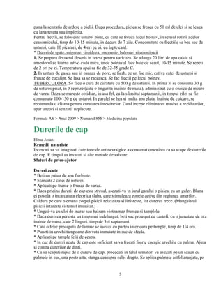 pana la senzatia de ardere a pielii. Dupa procedura, pielea se freaca cu 50 ml de ulei si se leaga
cu lana tesuta sau impletita.
Pentru frectii, se foloseste usturoi pisat, cu care se freaca locul bolnav, in sensul rotirii acelor
ceasornicului, timp de 10-15 minute, in decurs de 7 zile. Concomitent cu frectiile se bea suc de
usturoi, cate 10 picaturi, de 4 ori pe zi, cu lapte cald.
* Dureri de spate, migrene, tiroidoza, insomnie, balonari si constipatii
1. Se prepara decoctul descris in reteta pentru varicoza. Se adauga 20 litri de apa calda si
amestecul se toarna intr-o cada mica, unde bolnavul face baie de sezut, 10-15 minute. Se repeta
de 2 ori pe zi. Temperatura apei sa fie de 32-35 grade C.
2. In untura de gasca sau in osanza de porc, se fierb, pe un foc mic, cativa catei de usturoi si
frunze de eucalipt. Se lasa sa se raceasca. Se fac frectii pe locul bolnav.
TUBERCULOZA. Se face o cura de curatare cu 500 g de usturoi. In prima zi se consuma 30 g
de usturoi pisat, in 3 reprize (cate o lingurita inainte de masa), administrat cu o ceasca de moare
de varza. Doza se mareste cotidian, in asa fel, ca la sfarsitul saptamanii, in timpul zilei sa fie
consumate 100-150 g de usturoi. In paralel se bea si multa apa plata. Inainte de culcare, se
recomanda o clisma pentru curatarea intestinelor. Cand incepe eliminarea masiva a reziduurilor,
apar uneori si senzatii neplacute.

Formula AS > Anul 2009 > Numarul 855 > Medicina populara

Durerile de cap
Elena Josan
Remedii naturiste
Incercati sa va imaginati cate tone de antinevralgice a consumat omenirea ca sa scape de durerile
de cap. E timpul sa invatati si alte metode de salvare.
Sfaturi de prim-ajutor

Dureri acute
* Beti un pahar de apa fierbinte.
* Mancati 2 catei de usturoi.
* Aplicati pe frunte o frunza de varza.
* Daca pricina durerii de cap este stresul, asezati-va in jurul gatului o pisica, ca un guler. Blana
ei poseda o incarcatura electrica slaba, care stimuleaza zonele active din regiunea umerilor.
Caldura pe care o emana corpul pisicii relaxeaza si linisteste, iar durerea trece. (Mangaiatul
pisicii intareste sistemul imunitar.)
* Ungeti-va cu ulei de marar sau balsam vietnamez fruntea si tamplele.
* Daca durerea persista un timp mai indelungat, beti suc proaspat de cartofi, cu o jumatate de ora
inainte de masa, cate 2 linguri, timp de 3-4 saptamani.
* Cate o felie proaspata de lamaie se aseaza cu partea interioara pe tample, timp de 1/4 ora.
* Puneti in urechi tampoane din vata inmuiate in suc de sfecla.
* Aplicati pe tample felii de ceapa.
* In caz de dureri acute de cap este suficient sa va frecati foarte energic urechile cu palma. Ajuta
si contra durerilor de dinti.
* Ca sa scapati rapid de o durere de cap, procedati in felul urmator: va asezati pe un scaun cu
palmele in sus, una peste alta, stanga deasupra celei drepte. Se aplica palmele astfel aranjate, pe


                                                 5
 