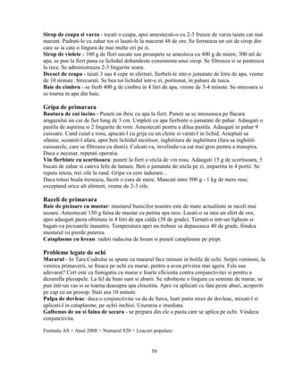 Sirop de ceapa si varza - tocati o ceapa, apoi amestecati-o cu 2-3 frunze de varza taiate cat mai
marunt. Pudrati-le cu zahar tos si lasati-le la macerat 48 de ore. Se formeaza un soi de sirop din
care se ia cate o lingura de mai multe ori pe zi.
Sirop de violete - 100 g de flori uscate sau proaspete se amesteca cu 400 g de miere, 300 ml de
apa, se pun la fiert pana ce lichidul dobandeste consistenta unui sirop. Se filtreaza si se pastreaza
la rece. Se administreaza 2-3 lingurite seara.
Decoct de ceapa - taiati 3 sau 4 cepe in sferturi, fierbeti-le intr-o jumatate de litru de apa, vreme
de 10 minute. Strecurati. Se bea tot lichidul intr-o zi, portionat, in pahare de tuica.
Baie de cimbru - se fierb 400 g de cimbru in 4 litri de apa, vreme de 3-4 minute. Se strecoara si
se toarna in apa din baie.

Gripa de primavara
Bautura de cui incins - Puneti un ibric cu apa la fiert. Puneti sa se inroseasca pe flacara
aragazului un cui de fier lung de 3 cm. Umpleti cu apa fierbinte o jumatate de pahar. Adaugati o
pastila de aspirina si 2 lingurite de rom. Amestecati pentru a dilua pastila. Adaugati in pahar 9
cuisoare. Cand cuiul e rosu, apucati-l cu grija cu un cleste si varati-l in lichid. Asteptati sa
sfaraie, scoateti-l afara, apoi beti lichidul incetisor, inghititura de inghititura (fara sa inghititi
cuisoarele, care se filtreaza cu dintii). Culcati-va, invelindu-va cat mai gros pentru a transpira.
Daca e necesar, repetati operatia.
Vin fierbinte cu scortisoara: puneti la fiert o sticla de vin rosu. Adaugati 15 g de scortisoara, 5
bucati de zahar si cateva felii de lamaie. Beti o jumatate de sticla pe zi, impartita in 4 portii. Se
repeta reteta, trei zile la rand. Gripa va cere indurare...
Daca totusi boala treneaza, faceti o cura de mere. Mancati intre 500 g - 1 kg de mere rase,
exceptand orice alt aliment, vreme de 2-3 zile.

Raceli de primavara
Baie de picioare cu mustar: mustarul bunicilor noastre este de mare actualitate in raceli mai
usoare. Amestecati 150 g faina de mustar cu putina apa rece. Lasati-o sa stea un sfert de ora,
apoi adaugati pasta obtinuta in 4 litri de apa calda (38 de grade). Turnati-o intr-un lighean si
bagati-va picioarele inauntru. Temperatura apei nu trebuie sa depaseasca 40 de grade, fiindca
mustarul isi pierde puterea.
Cataplasme cu hrean: radeti radacina de hrean si puneti cataplasme pe piept.

Probleme legate de ochi
Mararul - In Tara Codrului se spune ca mararul face minuni in bolile de ochi. Serpii veninosi, la
venirea primaverii, se freaca pe ochi cu marar, pentru a avea privirea mai agera. Fals sau
adevarat? Cert este ca fumigatia cu marar e foarte eficienta contra conjunctivitei si pentru a
dezumfla pleoapele. La fel de buni sunt si aburii. Se zdrobeste o lingura cu seminte de marar, se
pun intr-un vas si se toarna deasupra apa clocotita. Apoi va aplecati cu fata peste aburi, acoperiti
pe cap cu un prosop. Stati asa 10 minute.
Pulpa de dovleac: daca o conjunctivita va da de furca, luati putin miez de dovleac, mixati-l si
aplicati-l in cataplasme, pe ochii inchisi. Usurarea e imediata.
Galbenus de ou si faina de secara - se prepara din ele o pasta care se aplica pe ochi. Vindeca
conjunctivita.

Formula AS > Anul 2008 > Numarul 820 > Leacuri populare


                                                  50
 