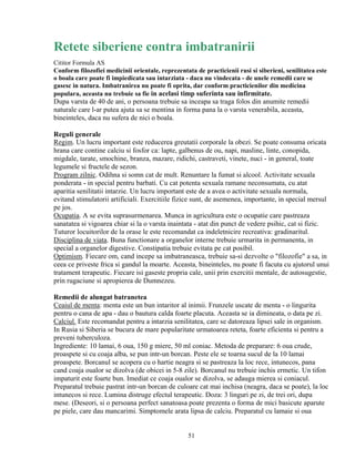 Retete siberiene contra imbatranirii
Cititor Formula AS
Conform filozofiei medicinii orientale, reprezentata de practicienii rusi si siberieni, senilitatea este
o boala care poate fi impiedicata sau intarziata - daca nu vindecata - de unele remedii care se
gasesc in natura. Imbatranirea nu poate fi oprita, dar conform practicienilor din medicina
populara, aceasta nu trebuie sa fie in acelasi timp suferinta sau infirmitate.
Dupa varsta de 40 de ani, o persoana trebuie sa inceapa sa traga folos din anumite remedii
naturale care l-ar putea ajuta sa se mentina in forma pana la o varsta venerabila, aceasta,
bineinteles, daca nu sufera de nici o boala.

Reguli generale
Regim. Un lucru important este reducerea greutatii corporale la obezi. Se poate consuma oricata
hrana care contine calciu si fosfor ca: lapte, galbenus de ou, napi, masline, linte, conopida,
migdale, tarate, smochine, branza, mazare, ridichi, castraveti, vinete, nuci - in general, toate
legumele si fructele de sezon.
Program zilnic. Odihna si somn cat de mult. Renuntare la fumat si alcool. Activitate sexuala
ponderata - in special pentru barbati. Cu cat potenta sexuala ramane neconsumata, cu atat
aparitia senilitatii intarzie. Un lucru important este de a avea o activitate sexuala normala,
evitand stimulatorii artificiali. Exercitiile fizice sunt, de asemenea, importante, in special mersul
pe jos.
Ocupatia. A se evita suprasurmenarea. Munca in agricultura este o ocupatie care pastreaza
sanatatea si vigoarea chiar si la o varsta inaintata - atat din punct de vedere psihic, cat si fizic.
Tuturor locuitorilor de la orase le este recomandat ca indeletnicire recreativa: gradinaritul.
Disciplina de viata. Buna functionare a organelor interne trebuie urmarita in permanenta, in
special a organelor digestive. Constipatia trebuie evitata pe cat posibil.
Optimism. Fiecare om, cand incepe sa imbatraneasca, trebuie sa-si dezvolte o "filozofie" a sa, in
ceea ce priveste frica si gandul la moarte. Aceasta, bineinteles, nu poate fi facuta cu ajutorul unui
tratament terapeutic. Fiecare isi gaseste propria cale, unii prin exercitii mentale, de autosugestie,
prin rugaciune si apropierea de Dumnezeu.

Remedii de alungat batranetea
Ceaiul de menta: menta este un bun intaritor al inimii. Frunzele uscate de menta - o lingurita
pentru o cana de apa - dau o bautura calda foarte placuta. Aceasta se ia dimineata, o data pe zi.
Calciul. Este recomandat pentru a intarzia senilitatea, care se datoreaza lipsei sale in organism.
In Rusia si Siberia se bucura de mare popularitate urmatoarea reteta, foarte eficienta si pentru a
preveni tuberculoza.
Ingrediente: 10 lamai, 6 oua, 150 g miere, 50 ml coniac. Metoda de preparare: 6 oua crude,
proaspete si cu coaja alba, se pun intr-un borcan. Peste ele se toarna sucul de la 10 lamai
proaspete. Borcanul se acopera cu o hartie neagra si se pastreaza la loc rece, intunecos, pana
cand coaja oualor se dizolva (de obicei in 5-8 zile). Borcanul nu trebuie inchis ermetic. Un tifon
impaturit este foarte bun. Imediat ce coaja oualor se dizolva, se adauga mierea si coniacul.
Preparatul trebuie pastrat intr-un borcan de culoare cat mai inchisa (neagra, daca se poate), la loc
intunecos si rece. Lumina distruge efectul terapeutic. Doza: 3 linguri pe zi, de trei ori, dupa
mese. (Deseori, si o persoana perfect sanatoasa poate prezenta o forma de mici basicute aparute
pe piele, care dau mancarimi. Simptomele arata lipsa de calciu. Preparatul cu lamaie si oua


                                                   51
 