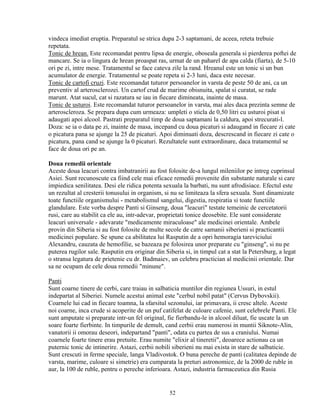 vindeca imediat eruptia. Preparatul se strica dupa 2-3 saptamani, de aceea, reteta trebuie
repetata.
Tonic de hrean. Este recomandat pentru lipsa de energie, oboseala generala si pierderea poftei de
mancare. Se ia o lingura de hrean proaspat ras, urmat de un paharel de apa calda (fiarta), de 5-10
ori pe zi, intre mese. Tratamentul se face cateva zile la rand. Hreanul este un tonic si un bun
acumulator de energie. Tratamentul se poate repeta si 2-3 luni, daca este necesar.
Tonic de cartofi cruzi. Este recomandat tuturor persoanelor in varsta de peste 50 de ani, ca un
preventiv al arterosclerozei. Un cartof crud de marime obisnuita, spalat si curatat, se rade
marunt. Atat sucul, cat si razatura se iau in fiecare dimineata, inainte de masa.
Tonic de usturoi. Este recomandat tuturor persoanelor in varsta, mai ales daca prezinta semne de
arteroscleroza. Se prepara dupa cum urmeaza: umpleti o sticla de 0,50 litri cu usturoi pisat si
adaugati apoi alcool. Pastrati preparatul timp de doua saptamani la caldura, apoi strecurati-l.
Doza: se ia o data pe zi, inainte de masa, incepand cu doua picaturi si adaugand in fiecare zi cate
o picatura pana se ajunge la 25 de picaturi. Apoi diminuati doza, descrescand in fiecare zi cate o
picatura, pana cand se ajunge la 0 picaturi. Rezultatele sunt extraordinare, daca tratamentul se
face de doua ori pe an.

Doua remedii orientale
Aceste doua leacuri contra imbatranirii au fost folosite de-a lungul mileniilor pe intreg cuprinsul
Asiei. Sunt recunoscute ca fiind cele mai eficace remedii provenite din substante naturale si care
impiedica senilitatea. Desi ele ridica potenta sexuala la barbati, nu sunt afrodisiace. Efectul este
un rezultat al cresterii tonusului in organism, si nu se limiteaza la sfera sexuala. Sunt dinamizate
toate functiile organismului - metabolismul sangelui, digestia, respiratia si toate functiile
glandulare. Este vorba despre Panti si Ginseng, doua "leacuri" testate temeinic de cercetatorii
rusi, care au stabilit ca ele au, intr-adevar, proprietati tonice deosebite. Ele sunt considerate
leacuri universale - adevarate "medicamente miraculoase" ale medicinei orientale. Ambele
provin din Siberia si au fost folosite de multe secole de catre samanii siberieni si practicantii
medicinei populare. Se spune ca abilitatea lui Rasputin de a opri hemoragia tareviciului
Alexandru, cauzata de hemofilie, se bazeaza pe folosirea unor preparate cu "ginseng", si nu pe
puterea rugilor sale. Rasputin era originar din Siberia si, in timpul cat a stat la Petersburg, a legat
o stransa legatura de prietenie cu dr. Badmaiev, un celebru practician al medicinii orientale. Dar
sa ne ocupam de cele doua remedii "minune".

Panti
Sunt coarne tinere de cerbi, care traiau in salbaticia muntilor din regiunea Ussuri, in estul
indepartat al Siberiei. Numele acestui animal este "cerbul nobil patat" (Cervus Dybovskii).
Coarnele lui cad in fiecare toamna, la sfarsitul sezonului, iar primavara, ii cresc altele. Aceste
noi coarne, inca crude si acoperite de un puf catifelat de culoare cafenie, sunt celebrele Panti. Ele
sunt amputate si preparate intr-un fel original, fie fierbandu-le in alcool diluat, fie uscate la un
soare foarte fierbinte. In timpurile de demult, cand cerbii erau numerosi in muntii Siknote-Alin,
vanatorii ii omorau deseori, indepartand "panti", odata cu partea de sus a craniului. Numai
coarnele foarte tinere erau pretuite. Erau numite "elixir al tineretii", deoarece actionau ca un
puternic tonic de intinerire. Astazi, cerbii nobili siberieni nu mai exista in stare de salbaticie.
Sunt crescuti in ferme speciale, langa Vladivostok. O buna pereche de panti (calitatea depinde de
varsta, marime, culoare si simetrie) era cumparata la preturi astronomice, de la 2000 de ruble in
aur, la 100 de ruble, pentru o pereche inferioara. Astazi, industria farmaceutica din Rusia


                                                  52
 