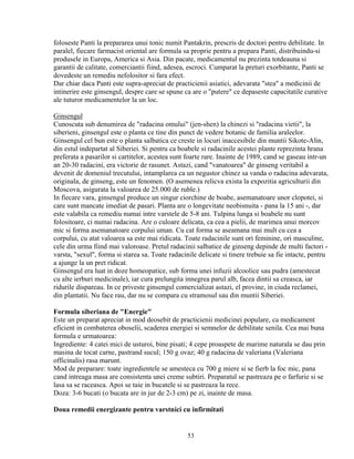 foloseste Panti la prepararea unui tonic numit Pantakrin, prescris de doctori pentru debilitate. In
paralel, fiecare farmacist oriental are formula sa proprie pentru a prepara Panti, distribuindu-si
produsele in Europa, America si Asia. Din pacate, medicamentul nu prezinta totdeauna si
garantii de calitate, comerciantii fiind, adesea, escroci. Cumparat la preturi exorbitante, Panti se
dovedeste un remediu nefolositor si fara efect.
Dar chiar daca Panti este supra-apreciat de practicienii asiatici, adevarata "stea" a medicinii de
intinerire este ginsengul, despre care se spune ca are o "putere" ce depaseste capacitatile curative
ale tuturor medicamentelor la un loc.

Ginsengul
Cunoscuta sub denumirea de "radacina omului" (jen-shen) la chinezi si "radacina vietii", la
siberieni, ginsengul este o planta ce tine din punct de vedere botanic de familia araleelor.
Ginsengul cel bun este o planta salbatica ce creste in locuri inaccesibile din muntii Sikote-Alin,
din estul indepartat al Siberiei. Si pentru ca boabele si radacinile acestei plante reprezinta hrana
preferata a pasarilor si cartitelor, acestea sunt foarte rare. Inainte de 1989, cand se gaseau intr-un
an 20-30 radacini, era victorie de rasunet. Astazi, cand "vanatoarea" de ginseng veritabil a
devenit de domeniul trecutului, intamplarea ca un negustor chinez sa vanda o radacina adevarata,
originala, de ginseng, este un fenomen. (O asemenea relicva exista la expozitia agriculturii din
Moscova, asigurata la valoarea de 25.000 de ruble.)
In fiecare vara, ginsengul produce un singur ciorchine de boabe, asemanatoare unor clopotei, si
care sunt mancate imediat de pasari. Planta are o longevitate neobisnuita - pana la 15 ani -, dar
este valabila ca remediu numai intre varstele de 5-8 ani. Tulpina lunga si boabele nu sunt
folositoare, ci numai radacina. Are o culoare delicata, ca cea a pielii, de marimea unui morcov
mic si forma asemanatoare corpului uman. Cu cat forma se aseamana mai mult cu cea a
corpului, cu atat valoarea sa este mai ridicata. Toate radacinile sunt ori feminine, ori masculine,
cele din urma fiind mai valoroase. Pretul radacinii salbatice de ginseng depinde de multi factori -
varsta, "sexul", forma si starea sa. Toate radacinile delicate si tinere trebuie sa fie intacte, pentru
a ajunge la un pret ridicat.
Ginsengul era luat in doze homeopatice, sub forma unei infuzii alcoolice sau pudra (amestecat
cu alte ierburi medicinale), iar cura prelungita innegrea parul alb, facea dintii sa creasca, iar
ridurile dispareau. In ce priveste ginsengul comercializat astazi, el provine, in ciuda reclamei,
din plantatii. Nu face rau, dar nu se compara cu stramosul sau din muntii Siberiei.

Formula siberiana de "Energie"
Este un preparat apreciat in mod deosebit de practicienii medicinei populare, ca medicament
eficient in combaterea oboselii, scaderea energiei si semnelor de debilitate senila. Cea mai buna
formula e urmatoarea:
Ingrediente: 4 catei mici de usturoi, bine pisati; 4 cepe proaspete de marime naturala se dau prin
masina de tocat carne, pastrand sucul; 150 g ovaz; 40 g radacina de valeriana (Valeriana
officinalis) rasa marunt.
Mod de preparare: toate ingredientele se amesteca cu 700 g miere si se fierb la foc mic, pana
cand intreaga masa are consistenta unei creme subtiri. Preparatul se pastreaza pe o farfurie si se
lasa sa se raceasca. Apoi se taie in bucatele si se pastreaza la rece.
Doza: 3-6 bucati (o bucata are in jur de 2-3 cm) pe zi, inainte de masa.

Doua remedii energizante pentru varstnici cu infirmitati


                                                  53
 