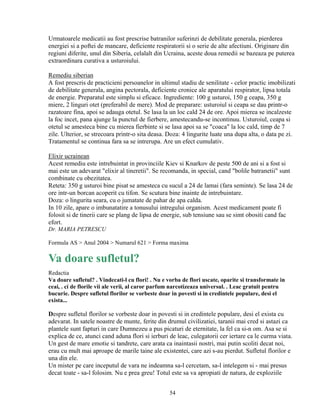 Urmatoarele medicatii au fost prescrise batranilor suferinzi de debilitate generala, pierderea
energiei si a poftei de mancare, deficiente respiratorii si o serie de alte afectiuni. Originare din
regiuni diferite, unul din Siberia, celalalt din Ucraina, aceste doua remedii se bazeaza pe puterea
extraordinara curativa a usturoiului.

Remediu siberian
A fost prescris de practicieni persoanelor in ultimul stadiu de senilitate - celor practic imobilizati
de debilitate generala, angina pectorala, deficiente cronice ale aparatului respirator, lipsa totala
de energie. Preparatul este simplu si eficace. Ingrediente: 100 g usturoi, 150 g ceapa, 350 g
miere, 2 linguri otet (preferabil de mere). Mod de preparare: usturoiul si ceapa se dau printr-o
razatoare fina, apoi se adauga otetul. Se lasa la un loc cald 24 de ore. Apoi mierea se incalzeste
la foc incet, pana ajunge la punctul de fierbere, amestecandu-se incontinuu. Usturoiul, ceapa si
otetul se amesteca bine cu mierea fierbinte si se lasa apoi sa se "coaca" la loc cald, timp de 7
zile. Ulterior, se strecoara printr-o sita deasa. Doza: 4 lingurite luate una dupa alta, o data pe zi.
Tratamentul se continua fara sa se intrerupa. Are un efect cumulativ.

Elixir ucrainean
Acest remediu este intrebuintat in provinciile Kiev si Knarkov de peste 500 de ani si a fost si
mai este un adevarat "elixir al tineretii". Se recomanda, in special, cand "bolile batranetii" sunt
combinate cu obezitatea.
Reteta: 350 g usturoi bine pisat se amesteca cu sucul a 24 de lamai (fara seminte). Se lasa 24 de
ore intr-un borcan acoperit cu tifon. Se scutura bine inainte de intrebuintare.
Doza: o lingurita seara, cu o jumatate de pahar de apa calda.
In 10 zile, apare o imbunatatire a tonusului intregului organism. Acest medicament poate fi
folosit si de tinerii care se plang de lipsa de energie, sub tensiune sau se simt obositi cand fac
efort.
Dr. MARIA PETRESCU

Formula AS > Anul 2004 > Numarul 621 > Forma maxima

Va doare sufletul?
Redactia
Va doare sufletul? . Vindecati-l cu flori! . Nu e vorba de flori uscate, oparite si transformate in
ceai, . ci de florile vii ale verii, al caror parfum narcotizeaza universul. . Leac gratuit pentru
bucurie. Despre sufletul florilor se vorbeste doar in povesti si in credintele populare, desi el
exista...

Despre sufletul florilor se vorbeste doar in povesti si in credintele populare, desi el exista cu
adevarat. In satele noastre de munte, ferite din drumul civilizatiei, taranii mai cred si astazi ca
plantele sunt fapturi in care Dumnezeu a pus picaturi de eternitate, la fel ca si-n om. Asa se si
explica de ce, atunci cand aduna flori si ierburi de leac, culegatorii cer iertare ca le curma viata.
Un gest de mare emotie si tandrete, care arata ca inaintasii nostri, mai putin scoliti decat noi,
erau cu mult mai aproape de marile taine ale existentei, care azi s-au pierdut. Sufletul florilor e
una din ele.
Un mister pe care inceputul de vara ne indeamna sa-l cercetam, sa-l intelegem si - mai presus
decat toate - sa-l folosim. Nu e prea greu! Totul este sa va apropiati de natura, de exploziile


                                                  54
 