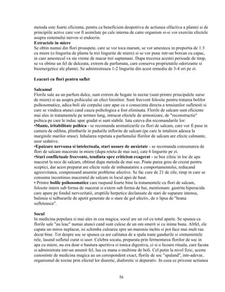 metoda este foarte eficienta, pentru ca beneficiem deopotriva de actiunea olfactiva a plantei si de
principiile active care vor fi asimilate pe cale interna de catre organism si-si vor exercita efectele
asupra sistemului nervos si endocrin.
Extractele in miere
Se obtin numai din flori proaspete, care se vor toca marunt, se vor amesteca in proportia de 1:3
cu miere (o lingurita de planta la trei lingurite de miere) si se vor pune intr-un borcan cu capac,
in care amestecul va sta vreme de macar trei saptamani. Dupa trecerea acestei perioade de timp,
se va obtine un fel de dulceata, extrem de parfumata, care conserva proprietatile odorizante si
bioenergetice ale plantei. Se administreaza 1-2 lingurite din acest remediu de 3-4 ori pe zi.

Leacuri cu flori pentru suflet

Salcamul
Florile sale au un parfum dulce, sunt extrem de bogate in nectar (sunt printre principalele surse
de miere) si au asupra psihicului un efect linistitor. Sunt frecvent folosite pentru tratarea bolilor
psihosomatice, adica boli ale corpului care apar ca o consecinta directa a tensiunilor sufletesti si
care se vindeca atunci cand cauza psihologica a fost eliminata. Florile de salcam sunt eficiente
mai ales in tratamentele pe termen lung, intrucat efectele de armonizare, de "reconstructie"
psihica pe care le induc apar gradat si sunt stabile. Iata cateva din recomandarile lor:
•Manie, iritabilitate psihica - se recomanda aromatizarile cu flori de salcam, care vor fi puse in
camera de odihna, plimbarile in padurile inflorite de salcam (pe care le intalnim adesea la
marginile marilor orase). Inhalarea repetata a parfumului florilor de salcam are efecte calmante,
usor sedative.
•Epuizare nervoasa si intelectuala, stari usoare de anxietate - se recomanda consumarea de
flori de salcam macerate in miere (dupa reteta de mai sus), cate 6 lingurite pe zi.
•Stari conflictuale frecvente, tendinta spre criticism exagerat - se bea zilnic in loc de apa
macerat la rece de salcam, obtinut dupa metoda de mai sus. Poate parea greu de crezut pentru
sceptici, dar acest preparat are efecte reale de imbunatatire a comportamentului, reducand
agresivitatea, compensand anumite probleme afective. Se fac cure de 21 de zile, timp in care se
consuma incontinuu maceratul de salcam in locul apei de baut.
• Printre bolile psihosomatice care raspund foarte bine la tratamentele cu flori de salcam,
folosite intern sub forma de macerat si extern sub forma de bai, mentionam: gastrita hiperacida
care apare pe fondul nervozitatii, eruptiile herpetice declansate de stari de suparare intensa,
bulimia si tulburarile de apetit generate de o stare de gol afectiv, de o lipsa de "hrana
sufleteasca".

Socul
In medicina populara si mai ales in cea magica, socul are un rol cu totul aparte. Se spunea ca
florile sale "au leac" numai atunci cand sunt culese de un om smerit si cu inima buna. Altfel, ele
capata un miros neplacut, isi schimba culoarea spre un maroniu inchis si pot face mai mult rau
decat bine. Tot despre soc se spunea ca are calitatea de a spala toate gandurile si simtamintele
rele, lasand sufletul curat si usor. Celebra socata, preparata prin fermentarea florilor de soc in
apa cu miere, nu era doar o bautura aperitiva si tonica digestiva, ci si o licoare rituala, care facuta
si administrata intr-un anumit fel, lua cu mana o multime de boli. Cel putin la nivel fizic, aceste
cunostinte de medicina magica au un corespondent exact, florile de soc "spaland", intr-adevar,
organismul de toxine prin efectul lor diuretic, diaforetic si depurativ. In ceea ce priveste actiunea


                                                  56
 