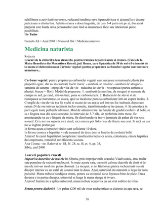 echilibrare a activitatii nervoase, reducand tendinta spre hiperactivitate si ajutand la o dozare
judicioasa a eforturilor. Administrarea a doua lingurite, de cate 3-4 patru ori pe zi, din acest
preparat este foarte utila persoanelor care tind sa munceasca fizic sau intelectual peste
posibilitati.
Ilie Tudor

Formula AS > Anul 2003 > Numarul 566 > Medicina naturista

Medicina naturista
Redactia
Leacuri de la cititoriUn leac stravechi, pentru tratarea hepatitei acute si cronice. (Cules de la
Maica Benedicta din Manastirea Ratesti, jud. Buzau, care il practica de 50 de ani si l-a invatat de
la mama ei duhovniceasca) Carbune vegetal: pentru prepararea carbunelui vegetal sunt necesare
urmatoare...


Carbune vegetal: pentru prepararea carbunelui vegetal sunt necesare urmatoarele plante (in
proportii egale, dar nu in cantitati foarte mari): - samburi de masline - samburi de struguri -
samanta de canepa - crengi de vita-de-vie - radacina de stevie - rostopasca (partea aeriana a
plantei: frunze + flori). Modul de preparare: 1. samburii de masline, de struguri si samanta de
canepa se ard, pe rand, intr-un tuci, pana se carbonizeaza. 2. Radacinile de stevie si de
rostopasca se maruntesc, se usuca, apoi se incalzesc pana la carbonizare intr-un cuptor incins. 3.
Crengile de vita-de-vie (sa fie vechi si uscate de un an) se ard intr-un foc inabusit, dupa care
raman 24 de ore intr-un recipient inchis ermetic, transformandu-se in cenusa. 4. Se amesteca in
parti egale toate pulberile obtinute. Mod de administrare: in functie de gradul evolutiv al bolii, se
ia o lingura rasa din acest amestec, la intervale de 3-7 zile, de preferinta intre mese, fie
amestecandu-se cu o lingura de miere, fie dizolvandu-se intr-o jumatate de pahar de vin rosu
natural. Cei care nu suporta nici vinul, nici mierea pot folosi suc de fructe sau ceai. In nici un caz
nu se inghite praful gol.
In forma acuta a hepatitei virale sunt suficiente 10 doze.
In forma cronica a hepatitei virale numarul de doze este in functie de evolutia bolii.
Atentie! In cazul hepatitelor complicate: insuficienta hepatica acuta, colesteaza, ciroza hepatica
decompensata, remediul are eficienta scazuta.
Ana Cosma - str. Rahovei nr. 81, bl. 28, sc. B, et. 4, ap. 38,
Sibiu, cod 2400

Leacuri populare rusesti
Impotriva durerilor de masele In Siberia, prin imprejurimile orasului Vladivostok, erau multe
sate populate de sectanti-molocani. In toate aceste sate, oamenii calmau durerile de dinti si de
masele intr-un mod mai putin obisnuit. La inceput, ei isi frictionau partea incheieturii mainii
dinspre interior cu un catel de usturoi taiat in doua. Apoi, usturoiul era maruntit si legat in zona
pulsului. Mana trebuia bandajata strans, pentru ca usturoiul sa se lipeasca bine de piele. Daca
durerea e in partea dreapta, usturoiul se leaga la mana stanga si invers.
Atentie! Inainte de a aplica usturoiul, mana trebuie acoperita cu un strat subtire de tifon.

Reteta pentru diabetici - Un pahar (200 ml) de ovaz nedecorticat se clateste cu apa rece, se


                                                 58
 