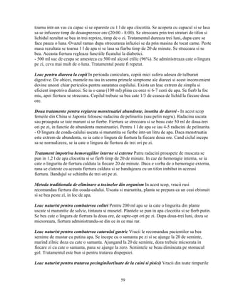 toarna intr-un vas cu capac si se opareste cu 1 l de apa clocotita. Se acopera cu capacul si se lasa
sa se infuzeze timp de douasprezece ore (20:00 - 8:00). Se strecoara prin trei straturi de tifon si
lichidul rezultat se bea in trei reprize, timp de o zi. Tratamentul dureaza trei luni, dupa care se
face pauza o luna. Ovazul ramas dupa strecurarea infuziei se da prin masina de tocat carne. Peste
masa rezultata se toarna 1 l de apa si se lasa sa fiarba timp de 20 de minute. Se strecoara si se
bea. Aceasta fiertura regleaza functiile ficatului la diabetici.
- 500 ml suc de ceapa se amesteca cu 500 ml alcool etilic (96%). Se administreaza cate o lingura
pe zi, ceva mai mult de o luna. Tratamentul poate fi repetat.

Leac pentru diareea la copii In perioada caniculara, copiii mici sufera adesea de tulburari
digestive. De obicei, mamele nu iau in seama primele simptome ale diareei si acest inconvenient
devine uneori chiar periculos pentru sanatatea copilului. Exista un leac extrem de simplu si
eficient impotriva diareei. Se ia o cana (100 ml) plina cu orez si 6-7 cesti de apa. Se fierb la foc
mic, apoi fiertura se strecoara. Copilul trebuie sa bea cate 1/3 de ceasca de lichid la fiecare doua
ore.

Doua tratamente pentru reglarea menstruatiei abundente, insotita de dureri - In acest scop
femeile din China si Japonia folosesc radacina de pelinarita (sau pelin negru). Radacina uscata
sau proaspata se taie marunt si se fierbe. Fiertura se strecoara si se beau cate 50 ml de doua-trei
ori pe zi, in functie de abundenta menstruatiei. Pentru 1 l de apa se iau 4-5 radacini de pelinarita.
- O lingura de coada-calului uscata si maruntita se fierbe intr-un litru de apa. Daca menstruatia
este extrem de abundenta, se ia cate o lingura de fiertura la fiecare doua ore. Cand ciclul incepe
sa se normalizeze, se ia cate o lingura de fiertura de trei ori pe zi.

Tratament impotriva hemoragiilor interne si externe Patru radacini proaspete de muscata se
pun in 1,2 l de apa clocotita si se fierb timp de 20 de minute. In caz de hemoragie interna, se ia
cate o lingurita de fiertura calduta la fiecare 20 de minute. Daca e vorba de o hemoragie externa,
rana se clateste cu aceasta fiertura calduta si se bandajeaza cu un tifon imbibat in aceeasi
fiertura. Bandajul se schimba de trei ori pe zi.

Metoda traditionala de eliminare a toxinelor din organism In acest scop, vracii rusi
recomandau fiertura din coada-calului. Uscata si maruntita, planta se prepara ca un ceai obisnuit
si se bea peste zi, in loc de apa.

Leac naturist pentru combaterea colitei Pentru 200 ml apa se ia cate o lingurita din plante
uscate si maruntite de salvie, tintaura si musetel. Plantele se pun in apa clocotita si se fierb putin.
Se bea cate o lingura de fiertura la doua ore, de sapte-opt ori pe zi. Dupa doua-trei luni, doza se
micsoreaza, fiertura administrandu-se din ce in ce mai rar.

Leac naturist pentru combaterea catarului gastric Vracii le recomandau pacientilor sa bea
seminte de mustar cu putina apa. Se incepe cu o samanta pe zi si se ajunge la 20 de seminte,
marind zilnic doza cu cate o samanta. Ajungand la 20 de seminte, doza trebuie micsorata in
fiecare zi cu cate o samanta, pana se ajunge la zero. Semintele se beau dimineata pe stomacul
gol. Tratamentul este bun si pentru tratarea dispepsiei.

Leac naturist pentru tratarea pecinginilor(luate de la caini si pisici) Vracii din toate timpurile


                                                  59
 