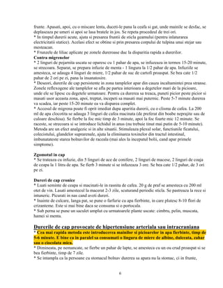 frunte. Apasati, apoi, cu o miscare lenta, duceti-le pana la ceafa si gat, unde mainile se desfac, se
deplaseaza pe umeri si apoi se lasa bratele in jos. Se repeta procedeul de trei ori.
* In timpul durerii acute, ajuta si presarea fruntii de sticla geamului (pentru inlaturarea
electricitatii statice). Acelasi efect se obtine si prin presarea corpului de tulpina unui stejar sau
mesteacan.
* Frunzele de liliac aplicate pe zonele dureroase duc la disparitia rapida a durerilor.
Contra migrenelor
* 2 linguri de pojarnita uscata se oparesc cu 1 pahar de apa, se infuzeaza in termos 15-20 minute,
se strecoara. Separat, se prepara infuzie de menta - 1 lingura la 1/2 pahar de apa. Infuziile se
amesteca, se adauga 4 linguri de miere, 1/2 pahar de suc de cartofi proaspat. Se bea cate 1/2
pahar de 2 ori pe zi, pana la insanatosire.
* Deseori, durerile de cap persistente in zona tamplelor apar din cauza incaltamintei prea stranse.
Zonele reflexogene ale tamplelor se afla pe partea interioara a degetelor mari de la picioare,
unde ele se lipesc cu degetele urmatoare. Pentru ca durerea sa treaca, puneti picior peste picior si
masati usor aceasta zona, apoi, treptat, incepeti sa masati mai puternic. Peste 5-7 minute durerea
va scadea, iar peste 15-20 minute ea va disparea complet.
* Accesul de migrena poate fi oprit imediat dupa aparitia durerii, cu o clisma de cafea. La 200
ml de apa clocotita se adauga 3 linguri de cafea macinata (de preferat din boabe neprajite sau de
culoare deschisa). Se fierbe la foc mic timp de 3 minute, apoi la foc foarte mic 12 minute. Se
raceste, se strecoara si se introduce lichidul in anus (nu trebuie tinut mai putin de 5-10 minute).
Metoda are un efect analgezic si in alte situatii. Stimuleaza plexul solar, functiunile ficatului,
colecistului, glandelor suprarenale, ajuta la eliminarea toxinelor din tractul intestinal,
imbunatateste starea bolnavilor de raceala (mai ales la inceputul bolii, cand apar primele
simptome).

Zgomotul in cap
* Se trateaza cu infuzie, din 5 linguri de ace de conifere, 2 linguri de macese, 2 linguri de coaja
de ceapa la 1 litru de apa. Se fierb 3 minute si se infuzeaza 3 ore. Se bea cate 1/2 pahar, de 3 ori
pe zi.

Dureri de cap cronice
* Luati seminte de ceapa si macinati-le in rasnita de cafea. 20 g de praf se amesteca cu 200 ml
otet de vin. Lasati amestecul la macerat 2-3 zile, scuturand periodic sticla. Se pastreaza la rece si
intuneric. Picurati in nas cand aveti dureri.
* Inainte de culcare, langa pat, se pune o farfurie cu apa fierbinte, in care plutesc 8-10 flori de
crizanteme. Este si mai bine daca se consuma si o portocala.
* Sub perna se pune un saculet umplut cu urmatoarele plante uscate: cimbru, pelin, muscata,
hamei si menta.

Durerile de cap provocate de hipertensiune arteriala sau intracraniana
* Cea mai rapida metoda este introducerea mainilor si picioarelor in apa fierbinte, timp de
5-6 minute. E bine ca in paralel sa consumati o lingura de miere de albine, dulceata, zahar
sau o ciocolata mica.
* Dimineata, pe nemancate, se fierbe un pahar de lapte, se amesteca cu un ou crud proaspat si se
bea fierbinte, timp de 7 zile.
* Se intampla ca la persoane cu stomacul bolnav durerea sa apara nu la stomac, ci in frunte,


                                                  6
 