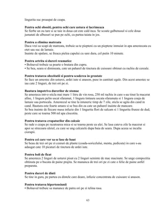 lingurita suc proaspat de ceapa.

Pentru ochi obositi, pentru ochi care ustura si lacrimeaza
Se fierbe un ou tare si se taie in doua cat este cald inca. Se scoate galbenusul si cele doua
jumatati de albusuri se pun pe ochi, cu partea taiata in jos.

Pentru a elimina matreata
Daca vrei sa scapi de matreata, trebuie sa te piepteni cu un pieptene inmuiat in apa amestecata cu
otet sau suc de lamaie.
Inainte de spalare, se freaca pielea capului cu sare dura, cel putin 10 minute.

Pentru artrita si dureri reumatice
▪ Bolnavul trebuie sa poarte o bratara din cupru.
▪ Se bea, seara si dimineata, cate un paharel de tinctura de cuisoare obtinut cu rachiu de cereale.

Pentru tratarea obezitatii si pentru scaderea in greutate
Se face un amestec din usturoi, ardei iute si anason, puse in cantitati egale. Din acest amestec se
iau cate 2 linguri, de trei ori pe zi.

Bautura impotriva durerilor de stomac
Se amesteca intr-o sticla mai mare 1 litru de vin rosu, 250 ml rachiu in care s-au tinut la macerat
afine, 1 lingura pelin uscat sfaramat, 1 lingura tintaura uscata sfaramata si 1 lingura coaja de
lamaie sau portocala. Amestecul se tine la intuneric timp de 7 zile, sticla se agita din cand in
cand. Bautura este foarte amara si se bea din ea cate un paharel inainte de mancare.
Se bea inainte de fiecare masa infuzie din 1 lingurita flori de salcam si 1 lingurita frunze de dud,
peste care se toarna 500 ml apa clocotita.

Pentru tratarea crapaturilor din calcaie
Se rade o ceapa pe razatoarea mica si se toarna peste ea ulei. Se lasa cateva zile la macerat si
apoi se strecoara uleiul, cu care se ung calcaiele dupa baia de seara. Dupa aceea se incalta
ciorapii.

Pentru cei care vor sa se lase de baut
Se beau de trei ori pe zi ceaiuri de plante (coada-soricelului, menta, pedicuta) in care s-au
adaugat cate 10 picaturi de tinctura de ardei iute.

Pentru boli de ficat
Se amesteca 2 linguri de usturoi pisat cu 2 linguri seminte de mac macinate. Se unge compozitia
obtinuta pe o bucata de paine prajita. Se mananca de trei ori pe zi cate o felie de paine astfel
preparata.

Pentru dureri de dinti
Se tine in gura, pe partea cu dintele care doare, infuzie concentrata de cuisoare si anason.

Pentru tratarea hipertensiunii
▪ Bolnavul trebuie sa manance de patru ori pe zi telina rasa.


                                                 63
 