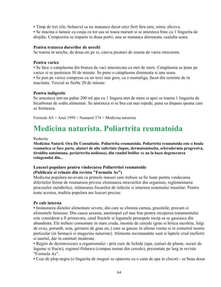 ▪ Timp de trei zile, bolnavul sa nu manance decat orez fiert fara sare, nimic altceva.
▪ Se macina o lamaie cu coaja cu tot sau se toaca marunt si se amesteca bine cu 1 lingurita de
drojdie. Compozitia se imparte in doua portii, una se mananca dimineata, cealalta seara.

Pentru tratarea durerilor de urechi
Se toarna in ureche, de doua ori pe zi, cateva picaturi de zeama de varza strecurata.

Pentru varice
▪ Se face o cataplasma din branza de vaci amestecata cu otet de mere. Cataplasma se pune pe
varice si se pastreaza 30 de minute. Se pune o cataplasma dimineata si una seara.
▪ Se pun pe varice comprese cu un terci mai gros, ca o mamaliga, facut din seminte de in
macinate. Terciul se fierbe 20 de minute.

Pentru indigestie
Se amesteca intr-un pahar 200 ml apa cu 1 lingura otet de mere si apoi se toarna 1 lingurita de
bicarbonat de sodiu alimentar. Se amesteca si se bea cat mai repede, pana sa dispara spuma care
se formeaza.

Formula AS > Anul 1999 > Numarul 374 > Medicina naturista

Medicina naturista. Poliartrita reumatoida
Redactia
Medicina Naturii. Ora De Consultatie. Poliartrita reumatoida. Poliartrita reumatoida este o boala
reumatica ce face parte, alaturi de alte suferinte (lupus, dermatomiozita, sclerodermia progresiva,
tiroidita autoimuna, periarterita nodoasa), din randul bolilor ce au la baza degenerarea
colagenului din...

Leacuri populare pentru vindecarea Poliartritei reumatoide
(Publicate si reluate din revista "Formula As")
Medicina populara ne-nvata ca primele masuri care trebuie sa fie luate pentru vindecarea
diferitelor forme de reumatism privesc eliminarea otravurilor din organism, reglementarea
proceselor metabolice, inlaturarea focarelor de infectie si intarirea sistemului imunitar. Pentru
toate acestea, traditia populara are leacuri precise.

Pe cale interna
▪ Instaurarea dietelor alimentare severe, din care se elimina carnea, grasimile, precum si
alimentele fainoase. Din cauza aceasta, anotimpul cel mai bun pentru inceperea tratamentului
este considerat a fi primavara, cand fructele si legumele proaspete incep sa se gaseasca din
abundenta. Ele trebuie consumate in stare cruda, insotite de cereale (grau si hrisca incoltita, fulgi
de ovaz, porumb, soia, germeni de grau etc.) care se gasesc in ultima vreme si in comertul nostru
particular (in farmacii si magazine naturiste). Alimente recomandate sunt si laptele crud (nefiert)
si iaurtul, dar in cantitati moderate.
▪ Regim de dezintoxicare a organismului - prin cure de lichide (apa, ceaiuri de plante, sucuri de
legume si fructe), regimul Oshawa (compus numai din cereale), prezentate pe larg in revista
"Formula As".
▪ Ceai de plop negru (o lingurita de muguri se opareste cu o cana de apa in clocot) - se beau doua


                                                 64
 