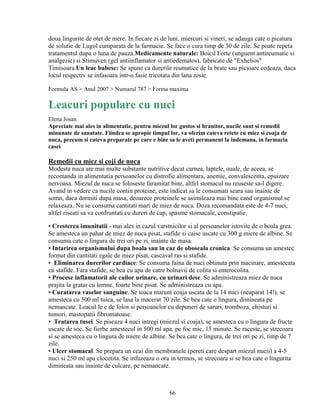 doua lingurite de otet de mere. In fiecare zi de luni, miercuri si vineri, se adauga cate o picatura
de solutie de Lugol cumparata de la farmacie. Se face o cura timp de 30 de zile. Se poate repeta
tratamentul dupa o luna de pauza.Medicamente naturale: Boicil Forte (unguent antireumatic si
analgezic) si Stimuven (gel antiinflamator si antiedematos), fabricate de "Exhelios"
Timisoara.Un leac babesc: Se spune ca durerile reumatice de la brate sau picioare cedeaza, daca
locul respectiv se infasoara intr-o fasie tricotata din lana rosie.

Formula AS > Anul 2007 > Numarul 787 > Forma maxima

Leacuri populare cu nuci
Elena Josan
Apreciate mai ales in alimentatie, pentru miezul lor gustos si hranitor, nucile sunt si remedii
minunate de sanatate. Fiindca se apropie timpul lor, va oferim cateva retete cu miez si coaja de
nuca, precum si cateva preparate pe care e bine sa le aveti permanent la indemana, in farmacia
casei

Remedii cu miez si coji de nuca
Modesta nuca are mai multe substante nutritive decat carnea, laptele, ouale, de aceea, se
recomanda in alimentatia persoanelor cu distrofie alimentara, anemie, convalescenta, epuizare
nervoasa. Miezul de nuca se foloseste faramitat bine, altfel stomacul nu reuseste sa-l digere.
Avand in vedere ca nucile contin proteine, este indicat sa le consumati seara sau inainte de
somn, daca dormiti dupa masa, deoarece proteinele se asimileaza mai bine cand organismul se
relaxeaza. Nu se consuma cantitati mari de miez de nuca. Doza recomandata este de 4-7 nuci,
altfel riscati sa va confruntati cu dureri de cap, spasme stomacale, constipatie.

• Cresterea imunitatii - mai ales in cazul varstnicilor si al persoanelor istovite de o boala grea.
Se amesteca un pahar de miez de nuca pisat, stafide si caise uscate cu 300 g miere de albine. Se
consuma cate o lingura de trei ori pe zi, inainte de masa.
• Intarirea organismului dupa boala sau in caz de oboseala cronica. Se consuma un amestec
format din cantitati egale de miez pisat, cascaval ras si stafide.
• Eliminarea durerilor cardiace: Se consuma faina de nuci obtinuta prin macinare, amestecata
cu stafide. Fara stafide, se bea cu apa de catre bolnavii de colita si enterocolita.
• Procese inflamatorii ale cailor urinare, cu urinari dese. Se administreaza miez de nuca
prajita la gratar cu lemne, foarte bine pisat. Se administreaza cu apa.
• Curatarea vaselor sanguine. Se toaca marunt coaja uscata de la 14 nuci (neaparat 14!), se
amesteca cu 500 ml tuica, se lasa la macerat 70 zile. Se bea cate o lingura, dimineata pe
nemancate. Leacul le e de folos si persoanelor cu depuneri de saruri, tromboza, chisturi si
tumori, mastopatii fibromatoase.
• Tratarea tusei. Se piseaza 4 nuci intregi (miezul si coaja), se amesteca cu o lingura de fructe
uscate de soc. Se fierbe amestecul in 500 ml apa, pe foc mic, 15 minute. Se raceste, se strecoara
si se amesteca cu o lingura de miere de albine. Se bea cate o lingura, de trei ori pe zi, timp de 7
zile.
• Ulcer stomacal. Se prepara un ceai din membranele (pereti care despart miezul nucii) a 4-5
nuci si 250 ml apa clocotita. Se infuzeaza o ora in termos, se strecoara si se bea cate o lingurita
dimineata sau inainte de culcare, pe nemancate.



                                                 66
 