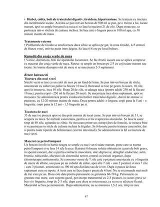 • Diabet, colita, boli ale traiectului digestiv, tiroidoza, hipertensiune. Se trateaza cu tinctura
din membranele uscate. Acestea se pun intr-un borcan de 500 ml se pun, pe o treime a lui, tocate
marunt, apoi se umple borcanul cu tuica si se lasa la macerat 21 de zile. Dupa stoarcere, se
pastreaza intr-o sticluta de culoare inchisa. Se bea cate o lingura pusa in 100 ml apa, cu 30
minute inainte de masa.

Tratamente externe
• Problemele de tiroida se amelioreaza daca zilnic se aplica pe gat, in zona tiroidei, 4-5 straturi
de frunze verzi, strivite putin intre degete. Se lasa 6-8 ore pe locul bolnav.

Remedii din coaja verde de nuca
• Varice, dermatoza, boli ale aparatului locomotor. Se fac frectii usoare sau se aplica comprese
cu macerat din coaja verde de nuca. Reteta: se umple un borcan pe 2/3 cu coji taiate marunt sau
tocate. Se toarna deasupra otet de mere si se macereaza 2-3 saptamani.

Retete batranesti
Tinctura din nuci verzi
Nucile verzi se taie cu un cutit de inox pe un fund de lemn. Se pun intr-un borcan de sticla,
amestecate cu zahar (un pahar la fiecare 10 nuci). Borcanul se tine pe geam, la soare, 10 zile,
apoi la intuneric, inca 10 zile. Dupa 20 de zile, se adauga tuica (pentru adulti 250 ml la fiecare
10 nuci, pentru copii - 250 ml la fiecare 20 nuci). Se macereaza inca doua saptamani, apoi se
strecoara. Se administreaza pentru vindecarea bolilor traiectului digestiv, dureri de stomac si
pancreas, cu 12-20 minute inainte de masa. Doza pentru adulti: o lingura; copii pana la 5 ani - o
lingurita; copii pana la 12 ani - 1,5 lingurite pe zi.

Tocatura de nuci
33 de nuci se piseaza apoi se dau prin masina de tocat carne. Se pun intr-un borcan de 3 l, se
acopera cu tuica. Se inchide vasul etans, pentru a evita evaporarea alcoolului. Se lasa la soare
timp de 40 zile, agitandu-se zilnic. Se strecoara printr-un ciorap (dres de femeie), se stoarce bine
si se pastreaza in sticla de culoare inchisa la frigider. Se foloseste pentru tratarea cancerelor, dar
si pentru toate tipurile de helmintiaze (viermi intestinali). Se administreaza la fel ca tinctura de
nuci verzi.

Macerat cu petrol lampant
Un borcan invelit in hartie neagra se umple cu nuci verzi taiate marunt, peste care se toarna
petrol lampant si se lasa 14 zile la rece. Batranii foloseau solutia obtinuta in cazuri de boli grave,
in special cancere, dar si pentru contractii musculare, stari depresive, dereglari endocrine, astm
bronsic, tahicardie, afectiuni ale sistemului nervos central cu leziuni organice, dupa
chimioterapie antitumorala. Se consuma vreme de 7 zile cate o picatura amestecata cu o lingurita
de miere de albine, sau pusa pe un cubulet de zahar, apoi alte 7 zile - cate 2 picaturi si inca 7 zile
- cate 3 picaturi, amestecate cu 100 ml apa distilata sau de izvor. Dupa o pauza de doua
saptamani cura se repeta. A treia cura se face dupa o pauza de 6 luni. Nu se recomanda mai mult
de trei cure pe an. Doza este data pentru persoanele cu greutatea 60-70 kg. Persoanele cu
greutate mai mare, care suporta gazul, pot incepe tratamentul cu 2-3 picaturi, in cazuri grave se
bea si o lingurita, timp de 2-3 zile, dupa care doza se micsoreaza, ca sa nu se afecteze ficatul.
Maceratul se bea pe nemancate. Dupa administrare, nu se mananca 1,5-2 ore, timp in care


                                                  67
 