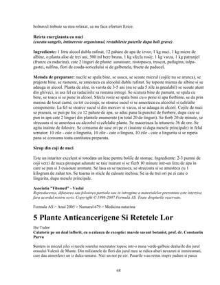 bolnavul trebuie sa stea relaxat, sa nu faca eforturi fizice.

Reteta energizanta cu nuci
(curata sangele, intinereste organismul, restabileste puterile dupa boli grave)

Ingrediente: 1 litru alcool dublu rafinat, 12 pahare de apa de izvor, 1 kg nuci, 1 kg miere de
albine, o planta aloe de trei ani, 500 ml bere bruna, 1 kg sfecla rosie, 1 kg varza, 1 kg patrunjel
(frunze cu radacina), cate 2 linguri de plante: sunatoare, rostopasca, troscot, patlagina, talpa-
gastei, sulfina, flori de coada-soricelului si de galbenele, fructe de paducel.

Metoda de preparare: nucile se spala bine, se usuca, se scoate miezul (cojile nu se arunca), se
prajeste bine, se rasneste, se amesteca cu alcoolul dublu rafinat. Se topeste mierea de albine si se
adauga in alcool. Planta de aloe, in varsta de 3-5 ani (nu se uda 5 zile in prealabil) se scoate atent
din ghiveci, in asa fel ca radacinile sa ramana intregi. Se scutura bine de pamant, se spala cu
bere, se toaca si se pune in alcool. Sfecla rosie se spala bine cu o perie si apa fierbinte, se da prin
masina de tocat carne, cu tot cu coaja, se stoarce sucul si se amesteca cu alcoolul si celelalte
componente. La fel se stoarce sucul si din morcov si varza, si se adauga in alcool. Cojile de nuci
se piseaza, se pun pe foc cu 12 pahare de apa, se aduc pana la punctul de fierbere, dupa care se
pun in apa cate 2 linguri din plantele enumerate (in total 20 de linguri). Se fierb 20 de minute, se
strecoara si se amesteca cu alcoolul si celelalte plante. Se macereaza la intuneric 36 de ore. Se
agita inainte de folosire. Se consuma de sase ori pe zi (inainte si dupa mesele principale) in felul
urmator: 10 zile - cate o lingurita, 10 zile - cate o lingura, 10 zile - cate o lingurita si se repeta
pana se consuma toata cantitatea preparata.

Sirop din coji de nuci

Este un intaritor excelent si totodata un leac pentru bolile de stomac. Ingrediente: 2-3 pumni de
coji verzi de nuca proaspat adunate se taie marunt si se fierb 10 minute intr-un litru de apa in
care se pun si 3 cuisoare aromate. Se lasa sa se raceasca, se strecoara si se amesteca cu 1
kilogram de zahar tos. Se toarna in sticle de culoare inchisa. Se ia de trei ori pe zi cate o
lingurita, dupa mesele principale.

Asociatia "Fitomed" - Vaslui
Reproducerea, difuzarea sau folosirea partiala sau in intregime a materialelor prezentate este interzisa
fara acordul nostru scris. Copyright © 1998-2007 Formula AS. Toate drepturile rezervate.

Formula AS > Anul 2005 > Numarul 679 > Medicina naturista

5 Plante Anticancerigene Si Retetele Lor
Ilie Tudor
Calatorie pe un deal inflorit, cu o calauza de exceptie: marele savant botanist, prof. dr. Constantin
Parvu

Suntem in miezul zilei si razele soarelui necrutator topesc intr-o masa verde-galbuie dealurile din jurul
orasului Valenii de Munte. Din milioanele de flori din jurul meu se ridica aburi nevazuti si inmiresmati,
care dau atmosferei un iz dulce-amarui. Nici un nor pe cer. Pasarile s-au retras inspre padure si parca


                                                    68
 