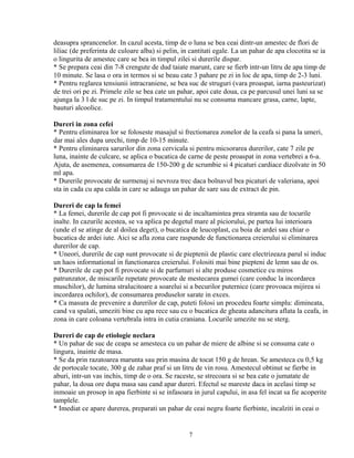 deasupra sprancenelor. In cazul acesta, timp de o luna se bea ceai dintr-un amestec de flori de
liliac (de preferinta de culoare alba) si pelin, in cantitati egale. La un pahar de apa clocotita se ia
o lingurita de amestec care se bea in timpul zilei si durerile dispar.
* Se prepara ceai din 7-8 crengute de dud taiate marunt, care se fierb intr-un litru de apa timp de
10 minute. Se lasa o ora in termos si se beau cate 3 pahare pe zi in loc de apa, timp de 2-3 luni.
* Pentru reglarea tensiunii intracraniene, se bea suc de struguri (vara proaspat, iarna pasteurizat)
de trei ori pe zi. Primele zile se bea cate un pahar, apoi cate doua, ca pe parcusul unei luni sa se
ajunga la 3 l de suc pe zi. In timpul tratamentului nu se consuma mancare grasa, carne, lapte,
bauturi alcoolice.

Dureri in zona cefei
* Pentru eliminarea lor se foloseste masajul si frectionarea zonelor de la ceafa si pana la umeri,
dar mai ales dupa urechi, timp de 10-15 minute.
* Pentru eliminarea sarurilor din zona cervicala si pentru micsorarea durerilor, cate 7 zile pe
luna, inainte de culcare, se aplica o bucatica de carne de peste proaspat in zona vertebrei a 6-a.
Ajuta, de asemenea, consumarea de 150-200 g de scrumbie si 4 picaturi cardiace dizolvate in 50
ml apa.
* Durerile provocate de surmenaj si nevroza trec daca bolnavul bea picaturi de valeriana, apoi
sta in cada cu apa calda in care se adauga un pahar de sare sau de extract de pin.

Dureri de cap la femei
* La femei, durerile de cap pot fi provocate si de incaltamintea prea stramta sau de tocurile
inalte. In cazurile acestea, se va aplica pe degetul mare al piciorului, pe partea lui interioara
(unde el se atinge de al doilea deget), o bucatica de leucoplast, cu boia de ardei sau chiar o
bucatica de ardei iute. Aici se afla zona care raspunde de functionarea creierului si eliminarea
durerilor de cap.
* Uneori, durerile de cap sunt provocate si de pieptenii de plastic care electrizeaza parul si induc
un haos informational in functionarea creierului. Folositi mai bine piepteni de lemn sau de os.
* Durerile de cap pot fi provocate si de parfumuri si alte produse cosmetice cu miros
patrunzator, de miscarile repetate provocate de mestecarea gumei (care conduc la incordarea
muschilor), de lumina stralucitoare a soarelui si a becurilor puternice (care provoaca mijirea si
incordarea ochilor), de consumarea produselor sarate in exces.
* Ca masura de prevenire a durerilor de cap, puteti folosi un procedeu foarte simplu: dimineata,
cand va spalati, umeziti bine cu apa rece sau cu o bucatica de gheata adancitura aflata la ceafa, in
zona in care coloana vertebrala intra in cutia craniana. Locurile umezite nu se sterg.

Dureri de cap de etiologie neclara
* Un pahar de suc de ceapa se amesteca cu un pahar de miere de albine si se consuma cate o
lingura, inainte de masa.
* Se da prin razatoarea marunta sau prin masina de tocat 150 g de hrean. Se amesteca cu 0,5 kg
de portocale tocate, 300 g de zahar praf si un litru de vin rosu. Amestecul obtinut se fierbe in
aburi, intr-un vas inchis, timp de o ora. Se raceste, se strecoara si se bea cate o jumatate de
pahar, la doua ore dupa masa sau cand apar dureri. Efectul se mareste daca in acelasi timp se
inmoaie un prosop in apa fierbinte si se infasoara in jurul capului, in asa fel incat sa fie acoperite
tamplele.
* Imediat ce apare durerea, preparati un pahar de ceai negru foarte fierbinte, incalziti in ceai o


                                                   7
 