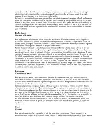 ca inhibitor al dezvoltarii formatiunilor maligne, dar confera si o stare imediata (la cateva ore dupa
administrare) de bine pacientului bolnav de cancer. Cu acest remediu se trateaza cancerul de piele,
cancerul de vezica urinara si de rinichi, cancerul de colon.
Cel mai spectaculos rezultat cu acest preparat l-am vazut in tratarea unui cancer de colon la un batran de
80 de ani, care avea o tumora maligna de marimea unei portocale pe intestinul gros, pe care doctorii nu
au vrut sa o opereze, avand in vedere varsta si starea pacientului. El a apelat la tratamentul cu cimisir si,
de unde avea un pronostic de viata de maximum doua luni, a trait simtindu-se din ce in ce mai bine. De
catva timp, nu am mai tinut legatura cu el si nu stiu cum se mai simte, dar rezultatul obtinut in sine este
deja exceptional.

Limba-boului
(Anchusa officinalis)

Este o planta care, administrata intern, impiedica proliferarea diferitelor forme de cancer, impiedica
sclerozarea tesuturilor si aparitia uzurii premature a organismului. Am vazut exceptionalele efecte ale
acestei plante, chiar pe o cunostinta, doamna S., care a folosit un remediu preparat din frunzele ei pentru
tratarea unui cancer genital. Iata cum se prepara limba-boului:
Se recolteaza un kilogram si jumatate de planta intreaga (radacina, tulpina, frunze si flori) si, cat este
proaspata, se indeparteaza partile uscate, se spala radacinile, apoi se da prin masina de tocat. Peste
aceasta cantitate de planta se adauga trei litri de vin rosu natural si doua kilograme si doua sute de grame
de miere de salcam, dupa care intreaga combinatie se amesteca foarte bine cu o lingura de lemn. Se lasa
5-7 zile la macerat intr-un recipient bine acoperit, asezat intr-un loc intunecos, dupa care se filtreaza.
Tratamentul se face astfel: in primele cinci zile se ia o lingurita de preparat cu doua ore inainte de fiecare
masa, de 3 ori pe zi. Dupa aceste cinci zile se ia tot cate o lingurita, dar cu o ora inainte de masa,
continuandu-se astfel tratamentul, vreme de doua luni de zile. Doamna despre care vorbesc, care suferea
de cancer genital confirmat prin biopsie, a facut tratamentul cu limba-boului in urma cu 12 ani si traieste
si acum, se simte si arata extraordinar.

Rostopasca
(Chelidonium majus)

Este recomandata pentru vindecarea tuturor formelor de cancer, deoarece are o actiune extrem de
importanta in tratarea acestei maladii: stimuleaza functia hepatica si dreneaza ficatul, care este foarte
solicitat atunci cand tumorile sunt fagocitate in procesul vindecarii. Iata preparatul din rostopasca cu care
se obtin rezultate foarte bune in acest sens:
Se iau cinci grame de rostopasca (tulpini si frunze) uscata si maruntita, se oparesc cu un litru de apa
clocotita si se lasa apoi sa stea 12 ore sa se infuzeze. Vasul trebuie sa fie smaltuit, pentru ca infuzia sa nu
intre deloc in contact cu metale. Este bine ca rostopasca sa se puna seara, la ora sase, la infuzat, si sa fie
strecurata la sase dimineata. Imediat dupa strecurare, se pun peste extractul obtinut 200 de grame de
miere de salcam sau poliflora, nu de alt fel, si se amesteca bine. Se ia o lingura din acest preparat din ora
in ora, de 10-12 ori pe zi, indiferent daca stomacul este gol sau daca este imediat dupa masa.
Cu acest tratament, multi bolnavi de cancer, care nu mai aveau puterea vitala sa lupte cu boala, con-
fruntandu-se mereu cu stari de greata, de inapetenta si cu o stare de slabiciune generala, si-au revenit
spectaculos.

Ulmul
(Ulmus)

Este o specie de arbore larg raspandita la noi, dar prea putin cunoscuta ca valoare terapeutica. Se
foloseste scoarta culeasa de pe ramurile tinere, care au ca semn distinctiv faptul ca frunza se afla la baza,


                                                      70
 