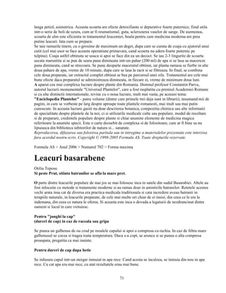 langa petiol, asimetrica. Aceasta scoarta are efecte detoxifiante si depurative foarte puternice, fiind utila
intr-o serie de boli de uzura, cum ar fi reumatismul, guta, sclerozarea vaselor de sange. De asemenea,
scoarta de ulm este eficienta in tratamentul leucemiei, boala pentru care medicina moderna are prea
putine leacuri. Iata cum se prepara:
Se taie ramurile tinere, cu o grosime de maximum un deget, dupa care se curata de coaja cu ajutorul unui
cutit (cel mai usor se face aceasta operatiune primavara, cand scoarta nu adera foarte puternic pe
tulpina). Coaja astfel obtinuta se usuca si apoi se face din ea un decoct. Se iau 2-3 lingurite de scoarta
uscata maruntita si se pun de seara pana dimineata intr-un pahar (200 ml) de apa si se lasa sa macereze
pana dimineata, cand se strecoara. Se pune deoparte maceratul obtinut, iar planta ramasa se fierbe in alte
doua pahare de apa, vreme de 10 minute, dupa care se lasa la racit si se filtreaza. In final, se combina
cele doua preparate, iar extractul complet obtinut se bea pe parcursul unei zile. Tratamentul are cele mai
bune efecte daca preparatul se administreaza dimineata, in fiecare zi, vreme de minimum doua luni.
A aparut cea mai complexa lucrare despre plante din Romania. Domnul profesor Constantin Parvu,
autorul lucrarii monumentale "Universul Plantelor", care a fost rasplatita cu premiul Academiei Romane
si cu alte distinctii internationale, revine cu o noua lucrare, mult mai vasta, pe aceeasi tema:
"Enciclopedia Plantelor" - patru volume (dintre care primele trei deja sunt in librarii), insumand mii de
pagini, in care se vorbeste pe larg despre aproape toate plantele romanesti, mai mult sau mai putin
cunoscute. In aceasta lucrare gasiti nu doar descrierea botanica, compozitia chimica sau alte informatii
de specialitate despre plantele de la noi, ci si utilizarile medicale culte sau populare, modul de recoltare
si de preparare, credintele populare despre plante si chiar anumite elemente de medicina magica
referitoare la anumite specii. Este o carte deosebit de complexa si de folositoare, care ar fi bine sa nu
lipseasca din biblioteca iubitorilor de natura si... sanatate.
Reproducerea, difuzarea sau folosirea partiala sau in intregime a materialelor prezentate este interzisa
fara acordul nostru scris. Copyright © 1998-2005 Formula AS. Toate drepturile rezervate.

Formula AS > Anul 2006 > Numarul 702 > Forma maxima

Leacuri basarabene
Otilia Teposu
Si peste Prut, stiinta batranilor se afla la mare pret.

O parte dintre leacurile populare de mai jos se mai folosesc inca in satele din sudul Basarabiei. Altele au
fost inlocuite cu metode si tratamente moderne si au ramas doar in amintirile batranilor. Retetele acestea
vechi arata insa cat de diversa era practica medicala traditionala si cata incredere aveau batranii in
terapiile naturale, in leacurile preparate, de cele mai multe ori chiar de ei insisi, din ceea ce le era la
indemana, din ceea ce natura le oferea. Si aceasta este inca o dovada a legaturii de nezdruncinat dintre
oameni si locul in care vietuiesc.

Pentru "junghi la cap"
(dureri de cap) in caz de raceala sau gripa

Se punea un galbenus de ou crud pe moalele capului si apoi o compresa cu rachiu. In caz de febra mare
galbenusul se cocea si tragea toata temperatura. Daca s-a copt, se arunca si se punea o alta compresa
proaspata, pregatita ca mai inainte.

Pentru dureri de cap dupa betie

Se infasura capul intr-un stergar inmuiat in apa rece. Cand acesta se incalzea, se inmuia din nou in apa
rece. Cu cat apa era mai rece, cu atat rezultatele erau mai bune.


                                                     71
 