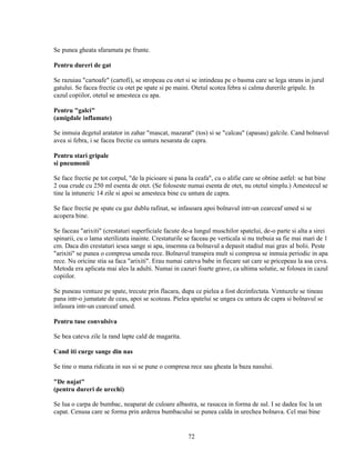 Se punea gheata sfaramata pe frunte.

Pentru dureri de gat

Se razuiau "cartoafe" (cartofi), se stropeau cu otet si se intindeau pe o basma care se lega strans in jurul
gatului. Se facea frectie cu otet pe spate si pe maini. Otetul scotea febra si calma durerile gripale. In
cazul copiilor, otetul se amesteca cu apa.

Pentru "galci"
(amigdale inflamate)

Se inmuia degetul aratator in zahar "mascat, mazarat" (tos) si se "calcau" (apasau) galcile. Cand bolnavul
avea si febra, i se facea frectie cu untura nesarata de capra.

Pentru stari gripale
si pneumonii

Se face frectie pe tot corpul, "de la picioare si pana la ceafa", cu o alifie care se obtine astfel: se bat bine
2 oua crude cu 250 ml esenta de otet. (Se foloseste numai esenta de otet, nu otetul simplu.) Amestecul se
tine la intuneric 14 zile si apoi se amesteca bine cu untura de capra.

Se face frectie pe spate cu gaz dublu rafinat, se infasoara apoi bolnavul intr-un cearceaf umed si se
acopera bine.

Se faceau "arixiti" (crestaturi superficiale facute de-a lungul muschilor spatelui, de-o parte si alta a sirei
spinarii, cu o lama sterilizata inainte. Crestaturile se faceau pe verticala si nu trebuia sa fie mai mari de 1
cm. Daca din crestaturi iesea sange si apa, insemna ca bolnavul a depasit stadiul mai grav al bolii. Peste
"arixiti" se punea o compresa umeda rece. Bolnavul transpira mult si compresa se inmuia periodic in apa
rece. Nu oricine stia sa faca "arixiti". Erau numai cateva babe in fiecare sat care se pricepeau la asa ceva.
Metoda era aplicata mai ales la adulti. Numai in cazuri foarte grave, ca ultima solutie, se folosea in cazul
copiilor.

Se puneau ventuze pe spate, trecute prin flacara, dupa ce pielea a fost dezinfectata. Ventuzele se tineau
pana intr-o jumatate de ceas, apoi se scoteau. Pielea spatelui se ungea cu untura de capra si bolnavul se
infasura intr-un cearceaf umed.

Pentru tuse convulsiva

Se bea cateva zile la rand lapte cald de magarita.

Cand iti curge sange din nas

Se tine o mana ridicata in sus si se pune o compresa rece sau gheata la baza nasului.

"De najat"
(pentru dureri de urechi)

Se lua o carpa de bumbac, neaparat de culoare albastra, se rasucea in forma de sul. I se dadea foc la un
capat. Cenusa care se forma prin arderea bumbacului se punea calda in urechea bolnava. Cel mai bine


                                                      72
 