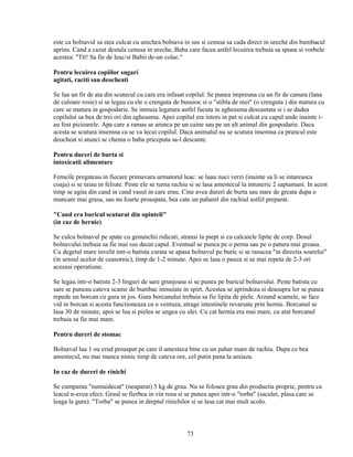 este ca bolnavul sa stea culcat cu urechea bolnava in sus si cenusa sa cada direct in ureche din bumbacul
aprins. Cand a cazut destula cenusa in ureche, Baba care facea astfel lecuirea trebuia sa spuna si vorbele
acestea: "Ttt! Sa fie de leac/si Babii de-un colac."

Pentru lecuirea copiilor sugari
agitati, raciti sau deocheati

Se lua un fir de ata din scutecul cu care era infasat copilul. Se punea impreuna cu un fir de canura (lana
de culoare rosie) si se legau cu ele o crenguta de busuioc si o "stibla de mei" (o crenguta ) din matura cu
care se matura in gospodarie. Se inmuia legatura astfel facuta in agheasma descantata si i se dadea
copilului sa bea de trei ori din agheasma. Apoi copilul era intors in pat si culcat cu capul unde inainte i-
au fost picioarele. Apa care a ramas se arunca pe un caine sau pe un alt animal din gospodarie. Daca
acesta se scutura insemna ca se va lecui copilul. Daca animalul nu se scutura insemna ca pruncul este
deocheat si atunci se chema o baba priceputa sa-l descante.

Pentru dureri de burta si
intoxicatii alimentare

Femeile pregateau in fiecare primavara urmatorul leac: se luau nuci verzi (inainte sa li se intareasca
coaja) si se taiau in feliute. Peste ele se turna rachiu si se lasa amestecul la intuneric 2 saptamani. In acest
timp se agita din cand in cand vasul in care erau. Cine avea dureri de burta sau stare de greata dupa o
mancare mai grasa, sau nu foarte proaspata, bea cate un paharel din rachiul astfel preparat.

"Cand era buricul scuturat din opinteli"
(in caz de hernie)

Se culca bolnavul pe spate cu genunchii ridicati, stransi la piept si cu calcaiele lipite de corp. Dosul
bolnavului trebuia sa fie mai sus decat capul. Eventual se punea pe o perna sau pe o patura mai groasa.
Cu degetul mare invelit intr-o batista curata se apasa bolnavul pe buric si se rasucea "in directia soarelui"
(in sensul acelor de ceasornic), timp de 1-2 minute. Apoi se lasa o pauza si se mai repeta de 2-3 ori
aceeasi operatiune.

Se legau intr-o batista 2-3 linguri de sare grunjoasa si se punea pe buricul bolnavului. Peste batista cu
sare se puneau cateva scame de bumbac inmuiate in spirt. Acestea se aprindeau si deasupra lor se punea
repede un borcan cu gura in jos. Gura borcanului trebuia sa fie lipita de piele. Arzand scamele, se face
vid in borcan si acesta functioneaza ca o ventuza, atrage intestinele revarsate prin hernie. Borcanul se
lasa 30 de minute, apoi se lua si pielea se ungea cu ulei. Cu cat hernia era mai mare, cu atat borcanul
trebuia sa fie mai mare.

Pentru dureri de stomac

Bolnavul lua 1 ou crud proaspat pe care il amesteca bine cu un pahar mare de rachiu. Dupa ce bea
amestecul, nu mai manca nimic timp de cateva ore, cel putin pana la amiaza.

In caz de dureri de rinichi

Se cumparau "numaidecat" (neaparat) 5 kg de grau. Nu se folosea grau din productia proprie, pentru ca
leacul n-avea efect. Graul se fierbea in vin rosu si se punea apoi intr-o "torba" (saculet, plasa care se
leaga la gura). "Torba" se punea in dreptul rinichilor si se lasa cat mai mult acolo.



                                                      73
 