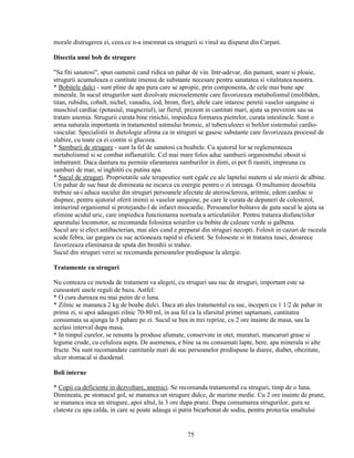 morale distrugerea ei, ceea ce n-a insemnat ca strugurii si vinul au disparut din Carpati.

Disectia unui bob de strugure

"Sa fiti sanatosi", spun oamenii cand ridica un pahar de vin. Intr-adevar, din pamant, soare si ploaie,
strugurii acumuleaza o cantitate imensa de substante necesare pentru sanatatea si vitalitatea noastra.
* Bobitele dulci - sunt pline de apa pura care se apropie, prin componenta, de cele mai bune ape
minerale. In sucul strugurilor sunt dizolvate microelemente care favorizeaza metabolismul (molibden,
titan, rubidiu, cobalt, nichel, vanadiu, iod, brom, flor), altele care intaresc peretii vaselor sanguine si
muschiul cardiac (potasiul, magneziul), iar fierul, prezent in cantitati mari, ajuta sa prevenim sau sa
tratam anemia. Strugurii curata bine rinichii, impiedica formarea pietrelor, curata intestinele. Sunt o
arma naturala importanta in tratamentul astmului bronsic, al tuberculozei si bolilor sistemului cardio-
vascular. Specialistii in dietologie afirma ca in struguri se gasesc substante care favorizeaza procesul de
slabire, cu toate ca ei contin si glucoza.
* Samburii de strugure - sunt la fel de sanatosi ca boabele. Cu ajutorul lor se reglementeaza
metabolismul si se combat inflamatiile. Cel mai mare folos aduc samburii organismului obosit si
imbatranit. Daca dantura nu permite sfaramarea samburilor in dinti, ei pot fi rasniti, impreuna cu
samburi de mar, si inghititi cu putina apa.
* Sucul de struguri. Proprietatile sale terapeutice sunt egale cu ale laptelui matern si ale mierii de albine.
Un pahar de suc baut de dimineata ne incarca cu energie pentru o zi intreaga. O multumire deosebita
trebuie sa-i aduca sucului din struguri persoanele afectate de ateroscleroza, aritmie, edem cardiac si
dispnee, pentru ajutorul oferit inimii si vaselor sanguine, pe care le curata de depuneri de colesterol,
intinerind organismul si protejandu-l de infarct miocardic. Persoanelor bolnave de guta sucul le ajuta sa
elimine acidul uric, care impiedica functionarea normala a articulatiilor. Pentru tratarea disfunctiilor
aparatului locomotor, se recomanda folosirea soiurilor cu bobite de culoare verde si galbena.
Sucul are si efect antibacterian, mai ales cand e preparat din struguri necopti. Folosit in cazuri de raceala
scade febra, iar gargara cu suc actioneaza rapid si eficient. Se foloseste si in tratarea tusei, deoarece
favorizeaza eliminarea de sputa din bronhii si trahee.
Sucul din struguri verzi se recomanda persoanelor predispuse la alergie.

Tratamente cu struguri

Nu conteaza ce metoda de tratament va alegeti, cu struguri sau suc de struguri, important este sa
cunoasteti unele reguli de baza. Astfel:
* O cura dureaza nu mai putin de o luna.
* Zilnic se mananca 2 kg de boabe dulci. Daca ati ales tratamentul cu suc, incepeti cu 1 1/2 de pahar in
prima zi, si apoi adaugati zilnic 70-80 ml, in asa fel ca la sfarsitul primei saptamani, cantitatea
consumata sa ajunga la 3 pahare pe zi. Sucul se bea in trei reprize, cu 2 ore inainte de masa, sau la
acelasi interval dupa masa.
* In timpul curelor, se renunta la produse afumate, conservate in otet, muraturi, mancaruri grase si
legume crude, cu celuloza aspra. De asemenea, e bine sa nu consumati lapte, bere, apa minerala si alte
fructe. Nu sunt recomandate cantitatile mari de suc persoanelor predispuse la diaree, diabet, obezitate,
ulcer stomacal si duodenal.

Boli interne

* Copii cu deficiente in dezvoltare, anemici. Se recomanda tratamentul cu struguri, timp de o luna.
Dimineata, pe stomacul gol, se mananca un strugure dulce, de marime medie. Cu 2 ore inainte de pranz,
se mananca inca un strugure, apoi altul, la 3 ore dupa pranz. Dupa consumarea strugurilor, gura se
clateste cu apa calda, in care se poate adauga si putin bicarbonat de sodiu, pentru protectia smaltului


                                                      75
 