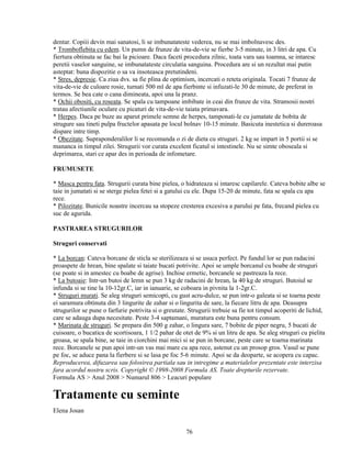 dentar. Copiii devin mai sanatosi, li se imbunatateste vederea, nu se mai imbolnavesc des.
* Tromboflebita cu edem. Un pumn de frunze de vita-de-vie se fierbe 3-5 minute, in 3 litri de apa. Cu
fiertura obtinuta se fac bai la picioare. Daca faceti procedura zilnic, toata vara sau toamna, se intaresc
peretii vaselor sanguine, se imbunatateste circulatia sanguina. Procedura are si un rezultat mai putin
asteptat: buna dispozitie o sa va insoteasca pretutindeni.
* Stres, depresie. Ca ziua dvs. sa fie plina de optimism, incercati o reteta originala. Tocati 7 frunze de
vita-de-vie de culoare rosie, turnati 500 ml de apa fierbinte si infuzati-le 30 de minute, de preferat in
termos. Se bea cate o cana dimineata, apoi una la pranz.
* Ochii obositi, cu roseata. Se spala cu tampoane imbibate in ceai din frunze de vita. Stramosii nostri
tratau afectiunile oculare cu picaturi de vita-de-vie taiata primavara.
* Herpes. Daca pe buze au aparut primele semne de herpes, tamponati-le cu jumatate de bobita de
strugure sau tineti pulpa fructelor apasata pe locul bolnav 10-15 minute. Basicuta inestetica si dureroasa
dispare intre timp.
* Obezitate. Supraponderalilor li se recomanda o zi de dieta cu struguri. 2 kg se impart in 5 portii si se
mananca in timpul zilei. Strugurii vor curata excelent ficatul si intestinele. Nu se simte oboseala si
deprimarea, stari ce apar des in perioada de infometare.

FRUMUSETE

* Masca pentru fata. Strugurii curata bine pielea, o hidrateaza si intaresc capilarele. Cateva bobite albe se
taie in jumatati si se sterge pielea fetei si a gatului cu ele. Dupa 15-20 de minute, fata se spala cu apa
rece.
* Pilozitate. Bunicile noastre incercau sa stopeze cresterea excesiva a parului pe fata, frecand pielea cu
suc de agurida.

PASTRAREA STRUGURILOR

Struguri conservati

* La borcan: Cateva borcane de sticla se sterilizeaza si se usuca perfect. Pe fundul lor se pun radacini
proaspete de hrean, bine spalate si taiate bucati potrivite. Apoi se umple borcanul cu boabe de struguri
(se poate si in amestec cu boabe de agrise). Inchise ermetic, borcanele se pastreaza la rece.
* La butoaie: Intr-un butoi de lemn se pun 3 kg de radacini de hrean, la 40 kg de struguri. Butoiul se
infunda si se tine la 10-12gr.C, iar in ianuarie, se coboara in pivnita la 1-2gr.C.
* Struguri murati. Se aleg struguri semicopti, cu gust acru-dulce, se pun intr-o galeata si se toarna peste
ei saramura obtinuta din 3 lingurite de zahar si o lingurita de sare, la fiecare litru de apa. Deasupra
strugurilor se pune o farfurie potrivita si o greutate. Strugurii trebuie sa fie tot timpul acoperiti de lichid,
care se adauga dupa necesitate. Peste 3-4 saptamani, muratura este buna pentru consum.
* Marinata de struguri. Se prepara din 500 g zahar, o lingura sare, 7 bobite de piper negru, 5 bucati de
cuisoare, o bucatica de scortisoara, 1 1/2 pahar de otet de 9% si un litru de apa. Se aleg struguri cu pielita
groasa, se spala bine, se taie in ciorchini mai mici si se pun in borcane, peste care se toarna marinata
rece. Borcanele se pun apoi intr-un vas mai mare cu apa rece, astenut cu un prosop gros. Vasul se pune
pe foc, se aduce pana la fierbere si se lasa pe foc 5-6 minute. Apoi se da deoparte, se acopera cu capac.
Reproducerea, difuzarea sau folosirea partiala sau in intregime a materialelor prezentate este interzisa
fara acordul nostru scris. Copyright © 1998-2008 Formula AS. Toate drepturile rezervate.
Formula AS > Anul 2008 > Numarul 806 > Leacuri populare

Tratamente cu seminte
Elena Josan


                                                      76
 