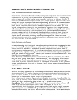 Inainte sa se transforme in plante verzi, semintele contin energii uriase

Reteta magica pentru alungarea bolii si a batranetii

In colectia mea de informatii adunate de la vindecatori populari, care pastreaza inca in amintire leacuri si
remedii stravechi, exista o metoda mai putin obisnuita de intrebuintare terapeutica a semintelor, care
aminteste de practicile medicinei magice. Primavara, cand se imbolnavea un vindecator al satului, el
transmitea semintelor informatii despre afectiunile care il deranjau, pentru ca in procesul de dezvoltare,
plantele sa fie saturate cu substantele necesare pentru vindecarea personalizata. Se folosea urmatoarea
procedura: semintele uscate se tineau in gura, nu mai putin de 9 minute, pe urma se strangeau intre
palme, timp de 30 secunde, palmele deschise se apropiau de gura si se sufla pe seminte, apoi 30 de
secunde se tineau sub razele soarelui, in timp ce vindecatorul statea cu picioarele goale pe pamantul
unde urma sa planteze semintele. Pentru ca efectul terapeutic sa fie si mai mare, gaurile pentru seminte
se faceau cu degetele picioarelor si se scuipa saliva in fiecare adancitura. Odata bagate-n pamant,
semintele se udau peste 3 zile (in nici un caz in ziua plantarii). Dupa incoltire, in timpul cresterii, se
"comunica" cu plantele, iar in zilele cu luna plina, planta trebuia "mangaiata", trebuia sa fie atinsa.
Plantele crescute in felul acesta se foloseau nu numai pentru vindecare, dar si pentru intarzierea
imbatranirii, cresterea capacitatilor mentale, aduceau linistea sufleteasca, ajutau sa se renunte la vicii. In
felul acesta "alimentul devine medicament...".

Reteta siberiana cu petrol lampant

La inceputul secolului XX, vracii rusi din Siberia foloseau petrolul lampant, care patrunde usor in piele,
pentru diverse metode de tratament. Ca sa nu se irite pielea, petrolul se amesteca cu ulei de floarea-
soarelui nerafinat, in proportie 1:5. In amestec se incorpora pulbere din diferite seminte rasnite (in
conformitate cu afectiunea pacientului). De exemplu: pentru vindecarea bronsitei cronice, a amigdalitei,
faringitei si sinuzitei se prepara o pasta groasa, vascoasa, din seminte de lamai nu prea coapte, pisate si
rasnite bine, amestecate cu petrol si ulei. Cu aceasta pasta se frictiona zona organelor respiratorii - cosul
pieptului, spate, zona amigdalelor, sinusuri etc.
Pentru obtinerea rezultatelor dorite, trebuie folosite seminte de plante din natura (maces, mar paduret,
calin, pin, catina, ienupar, stejar, paducel, scorus-de-munte etc.), mult mai bogate in microelemente si
metale rare decat plantele cultivate, din ce in ce mai sarace in elemente vitale. Explicatia e simpla:
fiecare planta, in procesul de vegetatie, absoarbe din pamant peste 50 de elemente, pe cand agricultorii
folosesc anual ingrasaminte cu cel mult 5-6 elemente, si acelea obtinute pe cale chimica, straine pentru
organismele vii.

SEMINTELE DE DOVLEAC

Dietologii din Japonia pun semintele de dovleac (bostan) pe primul loc in tabelul produselor alimentare,
deoarece ele contin 36-52% grasimi, vitamine, microelemente si, mai ales, zinc. Semintele de bostan
previn sau lupta cu prostatita, cu constipatia si balonarea, sunt diuretice, intaresc muschiul cardiac si
rinichii, ajuta la cresterea parului, elimina metalele grele din organism.
Pentru bolile enumerate se prepara "laptele de bostan". Un pahar de seminte se piseaza bine (ideal - intr-
un vas de lut), pe parcurs se adauga - putin cate putin - 3 pahare de apa clocotita. Se strecoara, se stoarce
bine terciul si se bea lichidul obtinut de trei ori pe zi, cate 1/2 de pahar, inainte de masa.
Ceai de bostan: O alta varianta, la fel de eficienta: doua lingurite de seminte rasnite se infuzeaza in 2
pahare de apa clocotita (de preferinta in termos). Se bea cate un pahar, de doua ori pe zi.
In caz de limbrici (viermi intestinali), se prepara un amestec din 30 g de seminte crude de bostan, cu
pielita verde pastrata neaparat, 50-60 ml de apa si o lingurita de miere de albine. Se administreaza pe
nemancate, cate o lingurita, timp de o ora, pana se consuma toata doza. Peste 3 ore, se bea un preparat


                                                       77
 