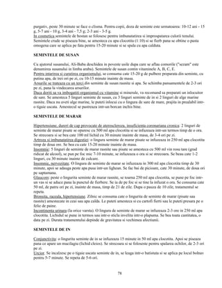 purgativ, peste 30 minute se face o clisma. Pentru copii, doza de seminte este urmatoarea: 10-12 ani - 15
g, 5-7 ani - 10 g, 3-4 ani - 7,5 g; 2-3 ani - 3-5 g.
In cosmetica semintele de bostan se folosesc pentru imbunatatirea si improspatarea culorii tenului.
Semintele crude se piseaza bine, se amesteca cu apa clocotita (1:10) si se fierb pana se obtine o pasta
omogena care se aplica pe fata pentru 15-20 minute si se spala cu apa calduta.

SEMINTELE DE SUSAN

Cu ajutorul susanului, Ali-Baba deschidea in poveste usile dupa care se aflau comorile ("sezam" este
denumirea susanului in limba araba). Semintele de susan contin vitaminele A, B, C, E.
Pentru intarirea si curatirea organismului, se consuma cate 15-20 g de pulbere preparata din seminte, cu
putina apa, de trei ori pe zi, cu 10-15 minute inainte de masa.
Arsurile se trateaza cu un terci din seminte de susan rasnite si apa. Se schimba pansamentele de 2-3 ori
pe zi, pana la vindecarea arsurilor.
Daca doriti sa va imbogatiti organismul cu vitamine si minerale, va recomand sa preparati un inlocuitor
de sare. Se amesteca 5 linguri seminte de susan, cu 3 linguri seminte de in si 2 linguri de alge marine
rasnite. Daca nu aveti alge marine, le puteti inlocui cu o lingura de sare de mare, prajita in prealabil intr-
o tigaie uscata. Amestecul se pastreaza intr-un borcan inchis bine.

SEMINTELE DE MARAR

Hipertensiune, dureri de cap provocate de ateroscleroza, insuficienta coronariana cronica: 2 linguri de
seminte de marar pisate se oparesc cu 500 ml apa clocotita si se infuzeaza intr-un termos timp de o ora.
Se strecoara si se bea cate 100 ml lichid cu 30 minute inainte de masa, de 3-4 ori pe zi.
Artroza si imbunatatirea digestiei: o lingura seminte de marar pisate se infuzeaza in 250 ml apa clocotita
timp de doua ore. Se bea cu cate 15-20 minute inainte de masa.
Insomnie: 5 linguri de seminte de marar rasnite sau pisate se amesteca cu 500 ml vin rosu tare (grad
ridicat de alcool), se pun pe foc mic 7-10 minute, se infuzeaza o ora si se strecoara. Se beau cate 1-2
linguri, cu 30 minute inainte de culcare.
Insomnie, nervozitate. O lingura de seminte de marar se infuzeaza in 300 ml apa clocotita timp de 30
minute, apoi se adauga peste apa pusa intr-un lighean. Se fac bai de picioare, cate 30 minute, de doua ori
pe saptamana.
Glaucom: peste o lingurita seminte de marar rasnite, se toarna 250 ml apa clocotita, se pune pe foc intr-
un vas si se aduce pana la punctul de fierbere. Se ia de pe foc si se tine la infuzat o ora. Se consuma cate
50 ml, de patru ori pe zi, inainte de masa, timp de 21 de zile. Dupa o pauza de 10 zile, tratamentul se
repeta.
Bronsita, raceala, hipertensiune. Zilnic se consuma cate o lingurita de seminte de marar (pisate sau
rasnite) amestecate in ceai sau apa calda. Le puteti amesteca si cu cartofi fierti sau le puteti presara pe o
felie de paine.
Incontinenta urinara (la orice varsta). O lingura de seminte de marar se infuzeaza 2-3 ore in 250 ml apa
clocotita. Lichidul se pune in termos sau intr-o sticla invelita intr-o plapuma. Se bea toata cantitatea, o
data pe zi. Durata tratamentului depinde de gravitatea si vechimea afectiunii.

SEMINTELE DE IN

Conjunctivita: o lingurita seminte de in se infuzeaza 15 minute in 50 ml apa clocotita. Apoi se piseaza
pana ce apare un mucilagiu (lichid cleios). Se strecoara si se foloseste pentru spalarea ochilor, de 2-3 ori
pe zi.
Urcior. Se incalzesc pe o tigaie uscata seminte de in, se leaga intr-o batistuta si se aplica pe locul bolnav
pentru 5-7 minute. Se repeta de 5-6 ori.


                                                      78
 