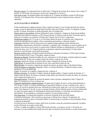 Bronsita cronica. Un expectorant bun se obtine din 1/2 lingurita de seminte de in rasnite, care se agita 15
minute, in 150 ml apa. Se strecoara si se bea cate 2 linguri de 3-4 ori pe zi.
Gust amar in gura. Se prepara pulbere din seminte de in. O lingura de pulbere se pune in 200 ml apa
clocotita, si se amesteca bine. Se bea cate un pahar dimineata si seara, inainte de masa, timp de 2-3
saptamani.

ALTE LEACURI CU SEMINTE

O alta metoda pentru scaderea tensiunii. Seara, inainte de culcare, se iau 2 boabe de fasole de culoare
neagra, se pun in adanciturile de dupa lobul urechilor (cate una la fiecare ureche). Cu degetele se apasa
pe lobi 15 minute. Procedura se repeta dimineata, dar si in timpul zilei.
Edeme renale si/sau cardiace, procese inflamatorii, guta, reumatism: o lingura de fasole facuta pulbere
(maruntita sau rasnita) se acopera cu 250 ml apa clocotita, se fierbe pe baie de aburi 30 minute, apoi se
infuzeaza 10 minute si se strecoara. Se beau cate 2 linguri, de trei ori pe zi, dupa masa.
Insuficienta cardiaca: de 2-3 ori pe zi, cu 30 minute inainte de masa, se consuma cate o lingurita de
seminte de patrunjel facute pulbere. (Este contraindicat persoanelor cu afectiuni renale!)
Colecistita. Semintele verzi de artar (care nu au capatat culoare galbena) contin elemente care
imbunatatesc functionarea colecistului, a ficatului, a canalului cistic. Semintele se usuca la umbra sau la
intuneric (nici intr-un caz la soare), se rasnesc bine. Pulberea obtinuta se administreaza cu 20 minute
inainte de masa, cate 1/2-1 lingura (conform cu greutatea corporala a pacientului). In timp, dispar
durerile in zona ficatului, creste pofta de mancare.
Bronsita cronica cu tuse. O lingura seminte de fenicul se infuzeaza 10 minute, in 250 ml apa clocotita.
Se bea de doua ori pe zi cate 1/2 de pahar, inainte de masa.
Bronsita cu dispnee. Jumatate de pahar de ovaz, amestecat cu 2 litri de lapte, se fierbe inabusit, la cuptor,
timp de doua ore. Se bea cate un pahar inainte de culcare, in decurs de 14 zile.
Insomnie. Inainte de culcare, se mesteca bine in gura o lingurita de seminte de mac.
Lipsa de iod. Se mesteca bine 8 seminte de mar, care contin doza zilnica de iod.
Dureri de dinti. Se mesteca o lingurita de seminte de mustar, pe partea unde se afla dintele bolnav.
Arsuri la stomac cu regurgitare (ragaiala). Zilnic, se mesteca dimineata, 3 boabe de mazare uscata,
inmuiate 8-10 ore in putina apa.
Cistita. Se mesteca si se inghite o lingura de mac, o data pe zi.
Potenta si prostata. Se amesteca 3 linguri seminte de pepene galben, 3 linguri seminte de dovleac si 5
linguri miere de albine. Se folosesc semintele crude, pisate sau maruntite in rasnita de cafea. Se consuma
cate o lingura de amestec pe zi.
Hemoragii uterine. O lingura de seminte de pepene verde se piseaza, adaugand pe rand, 3 linguri de
lapte. Se consuma de 5-6 ori, la fiecare ora.
Curatarea organismului, reglarea tensiunii. Se spala seara 2 linguri de orez si se lasa pana dimineata in
750 ml apa. A doua zi, se aduce lichidul pana la punctul de fierbere si se lasa 7 minute pe foc. Apa se
arunca, iar orezul se mananca fara sare, dimineata pe stomacul gol, dupa care 3 ore nu se mai mananca
nimic. Cura dureaza 21 de zile, in care se renunta la fumat, alcool, alimente sarate si foarte condimentate
(cu ardei iute, piper negru). Se imbunatateste functionarea ficatului si a rinichilor, de asemenea si a
articulatiilor. Se recomanda ca o asemenea curatare sa se faca de doua ori pe an.
Pete pigmentare. In tratamentele populare se folosesc semintele de la mai multe plante:
a) Seminte de patrunjel: 100 g seminte se macereaza in 500 ml tuica, timp de 14 saptamani. Se
tamponeaza locurile cu pete cu maceratul obtinut. In acelasi timp, se consuma in stare proaspata, frunze
si radacini de patrunjel.
b) Faina de soia se amesteca cu lapte, astfel incat sa rezulte o masa de consistenta mustarului. Se aplica
pe fata 30 minute si se spala cu apa calda.
c) Peste 1/2 pahar de migdale se toarna 200 ml apa clocotita, se acopera si se lasa 7-10 minute. Se
strecoara si se dau samburii prin masina de tocat, apoi se amesteca terciul obtinut cu zeama stoarsa dintr-


                                                     79
 