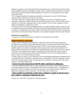 lingurita si apasati cu ea pe aripa nasului din acea parte pe care se simte durerea mai tare. Dupa
racirea partiala a linguritei, procedura se repeta. Apoi, cu lingurita din nou incalzita, se apasa pe
lobul urechii din aceeasi parte.Varfurile degetelor se incalzesc si ele de paharul cu ceai, dupa
care se bea ceaiul.
* 0,5-1 lingura de pulbere din radacina de ghimbir se infuzeaza in termos in 200 ml de apa
clocotita, timp de 30 minute. Se bea de 2-3 ori pe zi.
* In lunile iunie-iulie se culege coaja de salcie capreasca si se usuca. O lingurita de coaja
maruntita se infuzeaza in 200 ml de apa clocotita, pana la racire, intr-un vas bine inchis, apoi se
strecoara si se bea cate o lingurita de trei ori pe zi, timp de 12 zile. Se face o pauza de 10 zile,
dupa care tratamentul se repeta inca 12 zile.
* Cateva fire de par se rasucesc pe degetul aratator si se trage de pielea capului, de parca ai vrea
sa o desprinzi de pe cutia craniana. Procedeul se repeta pe toata suprafata capului, de mai multe
ori, pana ce se depisteaza un loc unde se aude un sunet specific (un scartait), unde se localizeaza
cauza durerii. Locul acesta trebuie frectionat cu orice preparat analgezic naturist sau de farmacie.

Durerile de cap dupa betie
* Se tateaza cu sucul unei portocale, amestecat cu un ou crud. Se bea imediat.

Pentru intarirea memoriei
* 400 g ceapa si 100 g frunze de kalanchoe (o planta de camera care face pui pe marginea
frunzelor) se trec de doua ori prin masina de tocat carne si se amesteca intr-un borcan cu 400 g
de zahar sau miere de albine. Borcanul acoperit cu tifon se lasa in camera, pana se topeste
zaharul, dupa care se pastreaza la frigider, inchis cu capac. Se consuma cate o lingura cu 30
minute inainte de masa, pana se termina toata cantitatea. Dupa o pauza de 10 zile, cura se repeta.
* Frunzele verzi de salvie se taie marunt, se piseaza putin. Doua linguri de salvie strivita se
infuzeaza o ora in 500 ml apa si se beau cate 50 ml de trei ori pe zi, cu 20 minute inainte de
masa, si seara, cu 30 minute inainte de culcare.
* O alta varianta cu salvie, care se foloseste si in caz de dereglarea functionarii sistemului nervos
si neurastenie senila: 100 g frunze uscate de salvie se macereaza 10 zile intr-un litru de vin tare,
intr-un loc cald sau expus la soare. Se agita periodic. Se strecoara si se beau cate 30 ml, de trei
ori pe zi, cu 30 minute dupa masa.
* In loc de guma de mestecat folositi zilnic radacina de obligeana.
* O lingura radacina de iarba-mare se toaca, se infuzeaza 30 minute in 250 ml apa fierbinte, in
termos sau pe baie de aburi, cu vasul acoperit bine. Se strecoara dupa racire, se completeaza cu
apa pana la 250 ml, se imparte in 3 doze, care se beau cu o ora inainte de masa, timp de o zi.
Dupa doua saptamani se face o pauza de 7-10 zile, dupa care se repeta cura.
* Daca simtiti ca memoria va face feste, spalati-va capul cu apa in care a
fiert cimbru. Adaugati o lingurita de otet.
Formula AS > Anul 2009 > Numarul 872 > Medicina populara




                                                 8
 