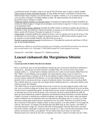 o jumatate de lamaie. Se aplica o masca si se tine pe fata 30 minute, apoi se spala cu apa de migdale.
Cancer, pietre la rinichi, afectiunile ficatului. Se aleg stafide mai mari si se introduce in fiecare cate o
boaba de piper negru. In prima zi se mesteca bine si se inghite o stafida, a 2-a zi se mananca doua stafide
si tot asa, pana se ajunge la 10 stafide umplute cu piper. Se repeta procedura, dar de data asta in
descrestere, pana se ajunge la o stafida.
Vindecarea ranilor, escarelor si a ulcerului varicos. Se prepara un unguent dintr-o lingura de pulbere de
seminte de ridiche neagra si 3 linguri de unt proaspat. Locul afectat se unge de 2-3 ori pe zi si se acopera
cu un pansament steril.
In caz de eczeme, micoze, echimoze semintele de ridiche rasnite se amesteca cu putina apa clocotita, ca
sa obtineti o pasta. Se intinde pe o bucata de bumbac, se acopera cu un strat de tifon si se aplica pe locul
bolnav, pentru 20-30 minute. Procedeul se repeta de 2-3 ori pe zi.
Litiaza renala. Se prepara pulbere din seminte de morcov, care se consuma cate 1g, de trei ori pe zi. Sau
se infuzeaza si se tin in termos, 3 linguri de seminte de morcov, in 600 ml apa clocotita, timp de 8 ore.
Se strecoara si se bea lichidul fierbinte, cate 200 ml de trei ori pe zi.
Durerile in gat provocate de raceala se amelioreaza cu 1/4 de pahar de seminte de rodii fierte in 250 ml
apa. Se bea lichidul fierbinte.

Reproducerea, difuzarea sau folosirea partiala sau in intregime a materialelor prezentate este interzisa
fara acordul nostru scris. Copyright © 1998-2008 Formula AS. Toate drepturile rezervate.

Formula AS > Anul 2006 > Numarul 725 > Medicina naturista

Leacuri ciobanesti din Marginimea Sibiului
Ilie Tudor
Leacuri povestite de Babu Nitu din Gura Raului.

Intr-o zi insorita de vara, mi-am lasat biblioteca intesata de carti, mi-am lasat calculatorul, Internetul si
am plecat la... specializare, pe Valea Cibinului, in judetul Sibiu. Nu, acolo nu exista vreun institut
medical celebru, ci... un baci batran si intelept, cunostinta mai veche a revistei noastre, Babu Nitu al lui
Stef. "Babu", in zona Sibiului, este un apelativ care arata respectul, stima cu care cei tineri li se
adreseaza celor batrani si intelepti. Iar la 83 de ani impliniti in aprilie, Babu Nitu nu este doar unul din
cei mai varstnici ciobani din Gura Raului, ci si cel mai intelept dintre ei, sfetnic neintrecut in toate
pricinile vietii si, mai presus de toate, un geniu al medicinei satesti. Insa inainte de a-l asculta pe Babu
Nitu vorbind, trebuie sa va spun cate ceva despre drumul strabatut pana la el, o adevarata calatorie catre
culmile inverzite ale Cibinului.
Vara, Babu Nitu nu-i de gasit niciodata acasa, in sat. La anii sai, urca inca singur la munte, unde-i sunt
oile. Asa ca a trebuit sa ajung sus la stana, ceea ce inseamna vreo treizeci de kilometri de urcus, pe drum
forestier noroit si serpuit printre paraie. Iar dupa drumul acesta, incepe un drumeag de padure, pe care nu
se mai poate trece cu nici un fel de masina. Asa ca am luat-o la urcus cu piciorul printr-un codru de
brazi, pe alocuri doborati de vanturile napraznice, deschizand privelistea fascinanta a crestelor muntelui
Cindrel, cu iezerele si varfurile inca acoperite de gheata si de zapada. Nu stiu unde e stana, dar latratul
cainilor ciobanesti care imi adulmeca urma imi arata directia. Ma indrept catre ei, cu curaj si cu o bata
zdravana in mana, pana cand ma trezesc inconjurat de vreo zece dulai. Semn bun ca am ajuns la tinta,
dar si riscul de a fi facut petice. Singura solutie: sa strig cu putere, ca sa auda ciobanii si sa ma scape din
coltii lor. Din fericire, vin repede si-mi deschid calea spre Babu Nitu, pe care il gasesc, cum altfel?, in
exercitiul functiunii: mulge oile. Tarcul se afla chiar in inima padurii, sub niste brazi uriasi, care abia
lasa razele soarelui sa patrunda. Ii spun cine sunt, de-unde vin, si desi a mai dat interviuri pentru revista
noastra, ma incearca in dinti, ca pe galbeni: "Pai noi sedem toata ziua la stana, nu stim nimic.
Dumneavoastra care veniti de la oras stiti, cu siguranta, mai multe, si poate ne invatati si pe noi." Daca


                                                      80
 
