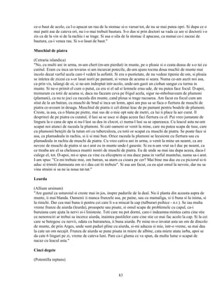 ce-o baut de acolo, ca l-o apucat un rau de la stomac si-o varsat tot, de nu se mai putea opri. Si dupa ce o
mai patit asa de cateva ori, nu i-o mai trebuit bautura. S-o dus si prin doctori sa vada ce are si doctorii i-o
zis ca de la vin si de la rachiu i se trage. Si asa o sila de la stomac il apucase, ca numai ce-i zaceai de
bautura, ca-i venea rau. Si s-o lasat de baut."

Muschiul de piatra

(Cetraria islandica)
"No, cu multi ani in urma, m-am chert (m-am pierdut) in munte, pe o ploaie si o ceata deasa de s-o tai cu
cutitul. Eram cu inca un tovaras si am incurcat potecile, de-am ajuns tocma doua muchii de munte mai
incolo decat varful acela care-l vedeti la asfintit. Si era o pustietate, de nu vedeai tipenie de om, si ploaia
se intetea de ziceai ca s-or lasat norii pe pamant, si venea de acuma si seara. Numa ce-am auzit noi asa,
ca prin vis, talangi de oi, si ne-am indreptat intr-acolo, unde-am gasit un cioban sangur cu turma in
munte. Si ne-o primit el cum o putut, ca era si el ud si lemnele erau ude, de nu putea face focul. D-apoi,
tremuram cu totii de acuma si, daca nu faceam ceva pe frigul acela, sigur ne-mbolnaveam de plumoni
(plamani), ca nu te joci cu raceala din munte, cand ploua si trage racoarea. Am facut eu focul cum am
stiut de la un batran, cu muschi de brad si inca un lemn, apoi am pus sa se faca o fiertura de muschi de
piatra ce-aveam in desaga. Muschiul de piatra ii cel dintai leac de pe pamant pentru boalele de plumoni.
Creste, ia asa, ca o blana pe pietre, mai sus de o mie opt sute de metri, ca lui ii place la aer curat. Il
desprinzi de pe piatra cu cutatul, il lasi sa se usce si dupa aceea faci fiertura cu el. Pui vreo jumatate de
lingura la o cana de apa si nu-l lasi sa dea in clocot, ci numa-l lasi sa se opareasca. Cu leacul asta ne-am
scapat noi atunci de raceala la plumoni. Si cati oameni or venit la mine, care nu putea scapa de tuse, care
cu plumonii betejiti de la tutun ori cu tuberculoza, cu totii or scapat cu muschi de piatra. Se poate face si
asa, ca plamadeala in rachiu, si ii si mai bun. Orice raceala la plumoni se lecuieste cu fiertura sau cu
plamadeala in rachiu de muschi de piatra. Cu vreo cativa ani in urma, o venit la mine un neamt, ca are
nevoie de muschi de piatra si sa-i arat eu in munte unde-l gaseste. Si eu n-am vrut sa-l duc pe neamt, ca
ce treaba are el sa cheleasca muntii nostri de muschi de piatra. Eu de unde sa mai iau dupa aceea, daca-l
culege el, tot. D-apoi, mi-o spus ca vine cu elicopteru si ma duce pana in varful muntelui, numa sa-i arat.
I-am spus: "Ce-mi trebuie mie, om batran, sa atarn ca cioara pe cer? Mai bine ma duc eu cu piciorul si-ti
aduc si trimiti dumneata om si-i dau cat iti trebuie". Si asa am facut, ca eu ajut omul la nevoie, dar nu sa
vina straini si sa ne ia noua tat-tat."

Leurda

(Allium ursinum)
"Are gustul ca usturoiul si creste mai in jos, inspre padurile de la deal. Nu ii planta din aceasta aspra de
munte, ii mai blanda. Oamenii ii manca frunzele asa, pe paine, sau cu mamaliga, si ii buna si la inima, si
la rinichi. Dar cea mai buna ii pentru cei care li s-a miscat la cap (tulburari psihice - n.r.). Se iau multa
vreme frunze de aiurda (leurda), proaspete sau pisate, si omul scapa de problemele cu capul, ca-i
buruiana care ajuta la nervi si-i linisteste. Toti care nu pot dormi, care-i indeamna mintea catra cine stie
ce nenorociri ar trebui sa incerce aiurda, inaintea pastilelor care cine stie ce mai fac acolo la cap. Si la cei
care se betegesc cu nervii, odata cu batranetea, ii buna aiurda. Pe mine m-o invatat asta un om de dincolo
de munte, de prin Arges, unde sunt paduri pline cu aiurda, si-mi aducea si mie, intr-o vreme, sa mai dau
la cate un om necajit. Frunza de aiurda se pune pisata in miere de albine, cata miere atata iarba, apoi se
da cate 6 linguri pe zi, vreme de cateva luni. Pare ca-i gluma ce va spun, da multa lume o scapat de
nacaz cu leacul asta."

Cinci degete

(Potentilla reptans)


                                                      83
 