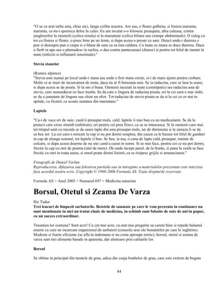 "O sa va arat iarba asta, chiar aici, langa coliba noastra. Are asa, o floare galbena, si frunza marunta,
marunta, ca nu-i spornica deloc la cules. Eu am invatat s-o folosesc proaspata, abia culeasa, contra
junghiurilor la rarunchi (colica renala) si la maruntaie (colica biliara sau crampe abdominale). O culeg cu
tot cu frunza si floare, o pisez bine pe un lemn, si dupa aceea o presar cu sare. Direct unde-i durerea o
pun si deasupra pun o carpa si o blana de oaie ca sa tina caldura. Ca luata cu mana se duce durerea. Daca
o fierb in apa sau o plamadesc in rachiu, o dau contra pantecaraiei (diaree) si pentru tot felul de rautati la
mate (infectii si inflamatii intestinale)."

Stevia stanelor

(Rumex alpinus)
"Stevia asta numai pe locul unde-i stana sau unde o fost stana creste, si-i de mare ajutor pentru ciobani.
Multe oi ar muri de incurcatura de mate, daca nu ar fi buruiana asta. Se ia radacina, care se lasa la soare,
si dupa aceea se da pisata. Si la om ii buna. Oamenii incuiati la mate (constipatie) iau radacina asta de
stevie, care numaidecat isi face treaba. Se da cate o lingura de radacina pisata, ori la cei care-s mai slabi,
se da o jumatate de lingura sau chiar un sfert. Tot radacina de stevie pisata se da si la cei ce or stat in
spitale, cu ficatul, ca scoate rautatea din maruntaie."

Laptele

"Ca-i de vaca ori de oaie, cand ii proaspat muls, cald, laptele ii mai bun ca un medicament. Se da la
pruncii care cresc stramb (rahitism), ori pentru cei prea firavi, ca sa se intareasca. Si la oamenii care mai
tot timpul sunt cu raceala se da seara lapte din asta proaspat muls, iar de dimineata si la amiaza li se da
sa bea zer. La cei care-s miscati la cap si nu pot dormi noaptea, din cauza ca le bazaie tot felul de ganduri
in cap de alunga somnul, tot laptele ii bun. Se bea, ia asa, o cana de lapte cald, proaspat, inainte de
culcare, si dupa aceea doarme de nu stie cand a cazut in somn. Si se mai face, pentru cei ce nu pot dormi,
frectie la cap cu otet de poama (otet de mere). De unde incepe parul, de la frunte, si pana la ceafa se face
frectie cu otet in toata seara, si omul poate dormi linistit, ca se risipesc grijile si amaraciunea."

Fotografii de Daniel Varlan
Reproducerea, difuzarea sau folosirea partiala sau in intregime a materialelor prezentate este interzisa
fara acordul nostru scris. Copyright © 1998-2006 Formula AS. Toate drepturile rezervate.

Formula AS > Anul 2005 > Numarul 697 > Medicina naturista

Borsul, Otetul si Zeama De Varza
Ilie Tudor
Trei leacuri de limpezit sarbatorile. Retetele de sanatate pe care le vom prezenta in continuare nu
sunt mentionate in nici un tratat clasic de medicina, in schimb sunt folosite de sute de ani in popor,
cu un succes extraordinar.

Trasatura lor comuna? Sunt acre! Cu cat mai acre, cu atat mai pregatite sa curete bine si repede balastul
enorm cu care ne incarcam organismul de sarbatori (cenusile arse ale bunatatilor pe care le inghitim).
Modeste si foarte eficiente (se afla la indemana si nu costa aproape nimic), borsul, otetul si zeama de
varza sunt trei alimente banale in aparenta, dar uluitoare prin calitatile lor.

Borsul

Se obtine in principal din taratele de grau, adica din coaja boabelor de grau, care este extrem de bogata


                                                      84
 