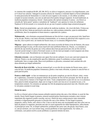 in vitamine din complexul B (B1, B2, B6, B12), in calciu si magneziu, precum si in oligoelemente, cum
ar fi zincul sau seleniul. Adaugati la aceasta colectie de vitamine si minerale faptul ca borsul dobandeste
in urma procesului de fermentatie si o serie de acizi organici si de enzime, si veti obtine un tablou
complet al acestui remediu, care este un adevarat elixir pentru intregul organism. In mod traditional, in
medicina populara romaneasca, borsul - foarte putine alte natiuni europene il cunosc - era folosit ca
remediu de "prim ajutor" pentru o sumedenie de "neplaceri" care apareau la vreme de sarbatoare.
Neplaceri la fel de actuale si in vremurile de azi, pe care le puteti combate dupa urmatorul program:

Betia - borsul are proprietatea - greu de explicat de medicina moderna - de a trezi din betie. O doza-soc
de doi litri de bors, bauta pe parcursul a una-doua ore, reda acuitatea simturilor, ajuta la redobandirea
echilibrului, duce la recapatarea in buna masura a capacitatii de a judeca.

Mahmureala - este eliminata consumand dimineata un litru de bors si apoi, pe parcursul zilei, band bors
in loc de apa. Pentru o mai mare eficienta a tratamentului, se va manca pe parcursul zilei respective ceva
mai des, insa in portii mici, iar inainte de fiecare masa, se va consuma obligatoriu bors.

Migrena - apare adesea in timpul sarbatorilor, din cauza excesului de hrana si/sau de bautura, din cauza
statului prelungit in casa, ori din cauza reactivarii unor probleme biliare etc. Practic, s-a constatat ca
durerile de cap insotite de greata sau vertij cedeaza daca bem pe parcursul unei zile un litru de bors.
Asociati acestei terapii si cateva frictionari usoare cu otet de mere pe tample si iesiti neaparat cate doua
ore pe zi la aer curat. Rezultatele nu vor intarzia sa apara.

Glicemia crescuta - este un fenomen care apare frecvent de sarbatori, la cei care sunt mari amatori de
dulciuri. Pentru a nu da complicatiile specifice diabetului, poate fi combatuta cu doua remedii
traditionale: bors si ceapa cruda. Daca aveti probleme cu glicemia, consumati mari cantitati din cele
doua alimente pe timpul sarbatorilor.

Durerile de ficat si de bila - se bea pe stomacul gol, cu un sfert de ora inainte de fiecare masa, cate o
cana de bors. In medicina populara romaneasca, pentru o mai mare eficienta, se punea in cana de bors si
putin praf de pelin.

Pentru a slabi rapid - se face un tratament pe cat de putin complicat, pe atat de eficient: zilnic, vreme
de o saptamana, consumati un preparat obtinut din jumatate de litru de bors proaspat, doi litri de apa de
izvor, zeama de la o lamaie si trei linguri de miere. Toate componentele se pun intr-un vas si se amesteca
bine, pana la totala omogenizare, dupa care se trage in sticle care insa nu se vor pastra la rece, ci la
temperatura camerei. Se consuma cei aproape trei litri de preparat pe parcursul unei zile. Efectele curei
le veti putea constata in scurt timp.

Otetul de mere

La fel ca si borsul, preia in buna masura calitatile materiei prime din care a fost obtinut, in cazul de fata
merele, fructe foarte bogate in potasiu, mineral esential pentru functionarea normala a unor sisteme
importante din organism (cardio-vascular, nervos). Otetul de mere contine practic toate mineralele
esentiale si oligoelementele prezente in fructele din care a fost obtinut. El este bogat in potasiu,
magneziu, calciu, fosfor, sulf, siliciu si fier. Cura cu otet de mere este recomandata mai ales celor care au
lipsa de potasiu in organism, prezenta mai ales in cazul regimurilor de slabit hiperproteice, adica bazate
in principal pe carne. Or, in timpul sarbatorilor, produsele din carne sunt, din pacate, baza hranei, ceea
ce, atat pe moment, cat si pe termen lung, creeaza probleme in lant organismului. Sa vedem, in
continuare, cum putem rezolva aceste probleme cu ajutorul otetului de mere.



                                                     85
 