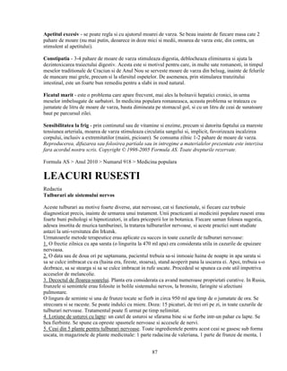 Apetitul excesiv - se poate regla si cu ajutorul moarei de varza. Se beau inainte de fiecare masa cate 2
pahare de moare (nu mai putin, deoarece in doze mici si medii, moarea de varza este, din contra, un
stimulent al apetitului).

Constipatia - 3-4 pahare de moare de varza stimuleaza digestia, deblocheaza eliminarea si ajuta la
dezintoxicarea traiectului digestiv. Acesta este si motivul pentru care, in multe sate romanesti, in timpul
meselor traditionale de Craciun si de Anul Nou se serveste moare de varza din belsug, inainte de felurile
de mancare mai grele, precum si la sfarsitul ospetelor. De asemenea, prin stimularea tranzitului
intestinal, este un foarte bun remediu pentru a slabi in mod natural.

Ficatul marit - este o problema care apare frecvent, mai ales la bolnavii hepatici cronici, in urma
meselor imbelsugate de sarbatori. In medicina populara romaneasca, aceasta problema se trateaza cu
jumatate de litru de moare de varza, bauta dimineata pe stomacul gol, si cu un litru de ceai de sunatoare
baut pe parcursul zilei.

Sensibilitatea la frig - prin continutul sau de vitamine si enzime, precum si datorita faptului ca mareste
tensiunea arteriala, moarea de varza stimuleaza circulatia sangelui si, implicit, favorizeaza incalzirea
corpului, inclusiv a extremitatilor (maini, picioare). Se consuma zilnic 1-2 pahare de moare de varza.
Reproducerea, difuzarea sau folosirea partiala sau in intregime a materialelor prezentate este interzisa
fara acordul nostru scris. Copyright © 1998-2005 Formula AS. Toate drepturile rezervate.

Formula AS > Anul 2010 > Numarul 918 > Medicina populara

LEACURI RUSESTI
Redactia
Tulburari ale sistemului nervos

Aceste tulburari au motive foarte diverse, atat nervoase, cat si functionale, si fiecare caz trebuie
diagnosticat precis, inainte de urmarea unui tratament. Unii practicanti ai medicinii populare rusesti erau
foarte buni psihologi si hipnotizatori, in afara priceperii lor in botanica. Fiecare saman folosea sugestia,
adesea insotita de muzica tamburinei, la tratarea tulburarilor nervoase, si aceste practici sunt studiate
astazi la uni-versitatea din Irkutsk.
Urmatoarele metode terapeutice erau aplicate cu succes in toate cazurile de tulburari nervoase:
1. O frectie zilnica cu apa sarata (o lingurita la 470 ml apa) era considerata utila in cazurile de epuizare
nervoasa.
2. O data sau de doua ori pe saptamana, pacientul trebuia sa-si inmoaie haina de noapte in apa sarata si
sa se culce imbracat cu ea (haina era, fireste, stoarsa), stand acoperit pana la uscarea ei. Apoi, trebuia s-o
dezbrace, sa se stearga si sa se culce imbracat in rufe uscate. Procedeul se spunea ca este util impotriva
acceselor de melancolie.
3. Decoctul de floarea-soarelui. Planta era considerata ca avand numeroase proprietati curative. In Rusia,
frunzele si semintele erau folosite in bolile sistemului nervos, la bronsite, faringite si afectiuni
pulmonare.
O lingura de seminte si una de frunze tocate se fierb in circa 950 ml apa timp de o jumatate de ora. Se
strecoara si se raceste. Se poate indulci cu miere. Doza: 15 picaturi, de trei ori pe zi, in toate cazurile de
tulburari nervoase. Tratamentul poate fi urmat pe timp nelimitat.
4. Lotiune de usturoi cu lapte: un catel de usturoi se sfarama bine si se fierbe intr-un pahar cu lapte. Se
bea fierbinte. Se spune ca opreste spasmele nervoase si accesele de nervi.
5. Ceai din 5 plante pentru tulburari nervoase. Toate ingredientele pentru acest ceai se gasesc sub forma
uscata, in magazinele de plante medicinale: 1 parte radacina de valeriana, 1 parte de frunze de menta, 1


                                                     87
 